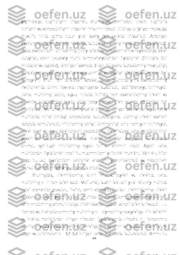 yig indisiga   bog liqligini   o rganish,   shuningdek,   omillararo   o zaro   bog liqlikʻ ʻ ʻ ʻ ʻ
borligini va samaradorligini o rganish imkonini beradi. Oldinga qo yilgan maqsadga	
ʻ ʻ
muvofiq   holda   tajriba   butun   yoki   kasriy   reja   asosida   o tkaziladi.  	
ʻ Ajratilgan
eksplantning hajmi, birinchi navbatda, kulturalash ishning maqsadi bilan belgilanadi.
Katta eksplantlarni qo llashning ijobiy ta siri so qmoqlarni sinov naychalariga ekish	
ʻ ʼ ʻ
qulayligi,   arzon   ozuqaviy   muhit   kompozitsiyalaridan   foydalanish   (biologik   faol
moddalar   va   agarsiz),   kiritilgan   kesmada   5   dan   10   gacha   kurtaklarning   mavjudligi,
kurtaklarning   uyg onish   tezligining   yuqoriligi   va   keyingi   o tishlarda   ularning   faol	
ʻ ʻ
ko payishi.   Shuni   ham   ta kidlash   kerakki,   ozuqa   muhitida   yirik   eksplantlarning	
ʻ ʼ
rivojlanishida   doimo   bevosita   organogenez   kuzatiladi,   dedifferentsiya   bo lmaydi.	
ʻ
Oziqa   muhitning   qattiq,   suyuq   holatda   bo lishi   ham   eksplantlarning   o sishi   va	
ʻ ʻ
adventiv   kurtaklarning   paydo   qilish   jarayonlariga   ta sir   etuvchi   omillardan   biri	
ʼ
hisoblanadi.   Ma lumki, nihollaming uchki qismidan olingan eksplantlar suyuq oziqa	
ʼ
muhitlarda   roller   tipidagi   apparatlarda   kulturalanganda   ularning   o sishi   sezilarli	
ʻ
darajada   stimullanadi,   nihollarning   apikal   dominantligi   aniq   namoyon   bo lmaydi,	
ʻ
o sish  davri  va qayta ekishlar  soni  qisqaradi, bu	
ʻ   o simliklarga oziqa  moddalar  bilan	ʻ
yaxshi   ta minlanish   imkonini   beradi.   Boshqa   tomondan   qaraganda,   bu   sharoitda	
ʼ
anomal,   egri-bugri   nihollarning   paydo   bo lish   ehtimoli   ortadi.   Agarli   oziqa	
ʻ
muhitlardan   foydalanish   orqali   bu   muammolami   yo qotish   mumkin,   lekin   shu   bilan	
ʻ
birga   bu   usul   eksplantlami   oziqlanish   sharoitini   yomonlashtiradi   va   metabolizm
mahsulotlari chiqib ketishiga to sqinlik qiladi.	
ʻ
Shuningdek,   o simliklaming   klonli   mikroko payishi   va   o sishida   oziqa	
ʻ ʻ ʻ
muhitining   p H
  i   ham   ta sir   etadi.   Ma lumki,   kuchli   kislotali   yoki   ishqoriy   muhitda	
ʼ ʼ
ba zi   elementlar   masalan,   fosfor,   temir   erimaydi,   bundan   o simliklaming   o sishi	
ʼ ʻ ʻ
cheklanadi.   Lekin   yuqori   kislotali   muhitda   bu   elementlaming   eruvchanligi   oshishi,
ko p miqdorining eritma holatiga o tishi eksplant uchun zaharli ta sir ko rsatadi. 
ʻ ʻ ʼ ʻ I. J.
Bennett va boshqalar ammoniy muhitning pH qiymatining pasayishiga olib kelishini
va   boshqa   manbalardan   olingan   nitratdan   foydalanganda   o rtacha   pH   barqarorroq	
ʻ
ekanligini va ildiz shakllanishining oshishiga olib kelishini ko rsatdilar. 
ʻ O simliklami	ʻ
organ   va   to qimalari   pH   5,6-5	
ʻ ,8   bo lgan   oziqa   muhitlarda   kulturalanadi.   Ammo   bu	ʻ
64 