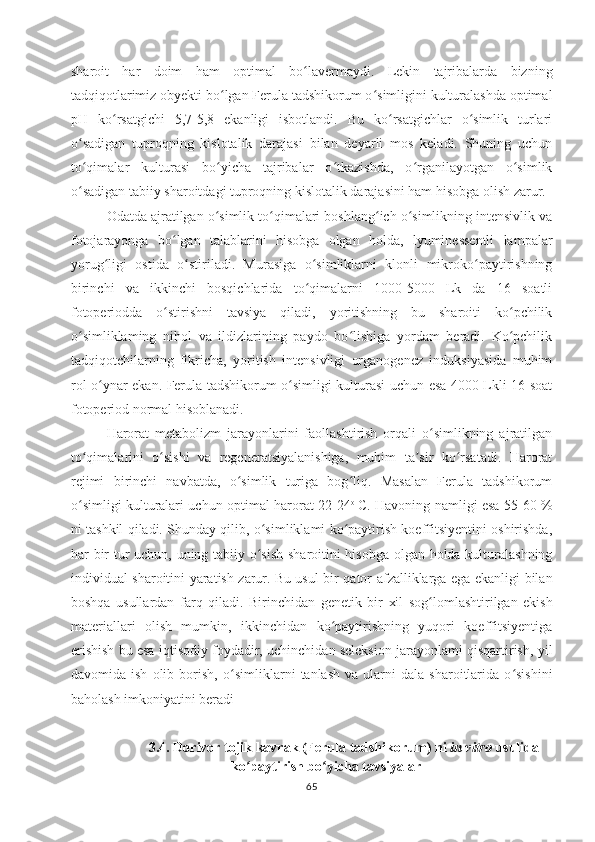 sharoit   har   doim   ham   optimal   bo lavermaydi.   Lekin   tajribalarda   bizningʻ
tadqiqotlarimiz obyekti bo lgan Ferula tadshikorum o simligini kulturalashda optimal	
ʻ ʻ
pH   ko rsatgichi   5,7-5,8   ekanligi   isbotlandi.   Bu   ko rsatgichlar   o simlik   turlari	
ʻ ʻ ʻ
o sadigan   tuproqning   kislotalik   darajasi   bilan   deyarli   mos   keladi.   Shuning   uchun	
ʻ
to qimalar   kulturasi   bo yicha   tajribalar   o tkazishda,   o rganilayotgan   o simlik
ʻ ʻ ʻ ʻ ʻ
o sadigan tabiiy sharoitdagi tuproqning kislotalik darajasini ham hisobga olish zarur.
ʻ
Odatda ajratilgan o simlik to qimalari boshlang ich o simlikning intensivlik va	
ʻ ʻ ʻ ʻ
fotojarayonga   bo lgan   talablarini   hisobga   olgan   holda,   lyuminessentli   lampalar	
ʻ
yorug ligi   ostida   o stiriladi.   Murasiga   o simliklarni   klonli   mikroko paytirishning	
ʻ ʻ ʻ ʻ
birinchi   va   ikkinchi   bosqichlarida   to qimalarni   1000-5000   Lk   da   16   soatli	
ʻ
fotoperiodda   o stirishni   tavsiya   qiladi,   yoritishning   bu   sharoiti   ko pchilik	
ʻ ʻ
o simliklaming   nihol   va   ildizlarining   paydo   bo lishiga   yordam   beradi.   Ko pchilik	
ʻ ʻ ʻ
tadqiqotchilarning   fikricha,   yoritish   intensivligi   organogenez   induksiyasida   muhim
rol o ynar ekan. Ferula tadshikorum o simligi kulturasi uchun esa 4000 Lkli 16 soat	
ʻ ʻ
fotoperiod normal hisoblanadi.
Harorat   metabolizm   jarayonlarini   faollashtirish   orqali   o simlikning   ajratilgan	
ʻ
to qimalarini   o sishi   va   regeneratsiyalanishiga,   muhim   ta sir   ko rsatadi.   Harorat	
ʻ ʻ ʼ ʻ
rejimi   birinchi   navbatda,   o simlik   turiga   bog liq.   Masalan   Ferula   tadshikorum	
ʻ ʻ
o simligi kulturalari uchun optimal harorat 22-24	
ʻ o  
C. Havoning namligi esa 55-60 %
ni tashkil qiladi. Shunday qilib, o simliklami ko paytirish koeffitsiyentini oshirishda,	
ʻ ʻ
har bir tur uchun, uning tabiiy o sish sharoitini hisobga olgan holda kulturalashning
ʻ
individual sharoitini yaratish zarur.   Bu usul bir qator afzalliklarga ega ekanligi bilan
boshqa   usullardan   farq   qiladi.   Birinchidan   genetik   bir   xil   sog lomlashtirilgan   ekish	
ʻ
materiallari   olish   mumkin,   ikkinchidan   ko paytirishning   yuqori   koeffitsiyentiga	
ʻ
erishish bu esa iqtisodiy foydadir, uchinchidan seleksion jarayonlami qisqartirish, yil
davomida  ish   olib   borish,   o simliklarni   tanlash   va  ularni   dala  sharoitlarida   o sishini	
ʻ ʻ
baholash imkoniyatini beradi
3.4. Dorivor tojik kavrak (Ferula tadshikorum)   ni  in vitro   usulida
ko paytirish bo yicha tavsiyalar	
ʻ ʻ
65 