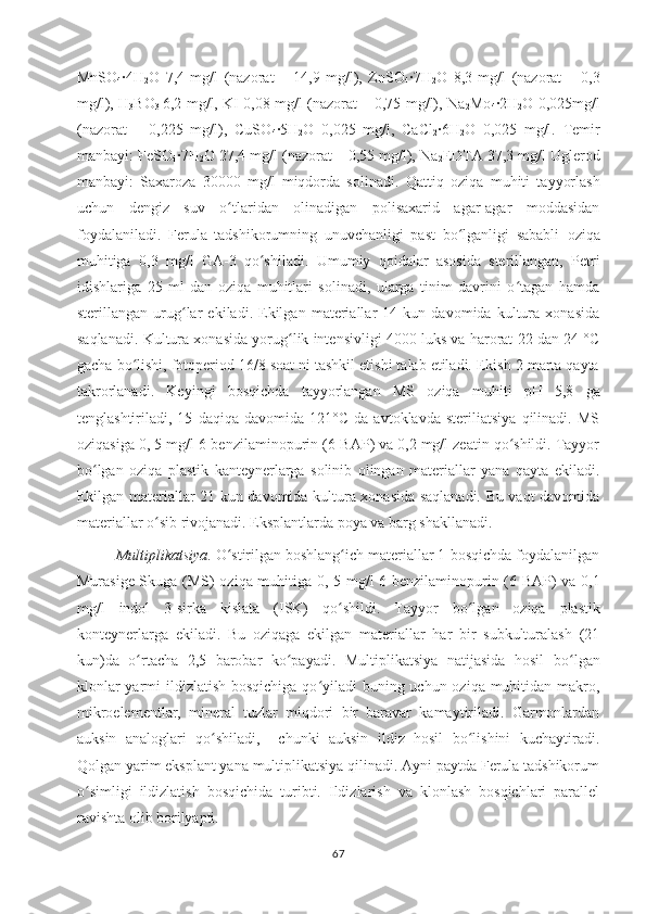 MnSO
4 ·4H
2 O   7,4   mg/l   (nazorat   –   14,9   mg/l),   ZnSO
4 ·7H
2 O   8,3   mg/l   (nazorat   –   0,3
mg/l), H
3 BO
3   6,2 mg/l, KI 0,08 mg/l (nazorat – 0,75 mg/l), Na
2 Mo
4 ·2H
2 O 0,025mg/l
(nazorat   –   0,225   mg/l),   CuSO
4 ·5H
2 O   0,025   mg/l,   CaCl
2 ·6H
2 O   0,025   mg/l.   Temir
manbayi:  FeSO
4 ·7H
2 O  27,4 mg/l (nazorat – 0,55 mg/l), Na
2 EDTA 37,3 mg/l Uglerod
manbayi:   Saxaroza   30000   mg/l   miqdorda   solinadi.   Qattiq   oziqa   muhiti   tayyorlash
uchun   dengiz   suv   o tlaridan   olinadigan   polisaxarid   agar-agar   moddasidanʻ
foydalaniladi .   Ferula   tadshikorumning   unuvchanligi   past   bo lganligi   sababli  	
ʻ oziqa
muhitiga   0,3   mg/l   GA-3   qo shiladi.  	
ʻ Umumiy   qoidalar   asosida   sterillangan,   Petri
idishlariga   25   ml   dan   oziqa   muhitlari   solinadi,   ularga   tinim   davrini   o tagan   hamda	
ʻ
sterillangan   urug lar   ekiladi.   Ekilgan   materiallar   14   kun   davomida   kultura   xonasida	
ʻ
saqlanadi. Kultura xonasida yorug lik intensivligi 4000 luks va harorat 22 dan 24 °C	
ʻ
gacha bo lishi, fotoperiod 16/8 soat ni tashkil etishi talab etiladi. Ekish 2 marta qayta	
ʻ
takrorlanadi.   Keyingi   bosqichda   tayyorlangan   MS   oziqa   muhiti   pH   5,8   ga
tenglashtiriladi,   15   daqiqa   davomida   121°C   da   avtoklavda   steriliatsiya   qilinadi.   MS
oziqasiga  0, 5 mg/l 6-benzilaminopurin (6-BAP) va 0,2 mg/l zeatin qo shildi. Tayyor	
ʻ
bo lgan   oziqa   plastik   kanteynerlarga   solinib   olingan   materiallar   yana   qayta   ekiladi.	
ʻ
Ekilgan materiallar 21 kun davomida kultura xonasida saqlanadi. Bu vaqt davomida
materiallar o sib rivojanadi. Eksplantlarda poya va barg shakllanadi.	
ʻ
Multiplikatsiya . O stirilgan boshlang ich materiallar 1-bosqichda foydalanilgan	
ʻ ʻ
Murasige-Skuga (MS)   oziqa muhitiga   0, 5 mg/l 6-benzilaminopurin (6-BAP) va 0,1
mg/l   indol   3-sirka   kislata   (ISK)   qo shildi	
ʻ .   Tayyor   bo lgan   oziqa   plastik	ʻ
konteynerlarga   ekiladi.   Bu   oziqaga   ekilgan   materiallar   har   bir   subkulturalash   (21
kun)da   o rtacha   2,5   barobar   ko payadi.   Multiplikatsiya   natijasida   hosil   bo	
ʻ ʻ lgan	ʻ
klonlar  yarmi  ildizlatish bosqichiga qo yiladi  buning uchun oziqa muhitidan makro,	
ʻ
mikroelementlar,   mineral   tuzlar   miqdori   bir   baravar   kamaytiriladi.   Garmonlardan
auksin   analoglari   qo shiladi,     chunki   auksin   ildiz   hosil   bo lishini   kuchaytiradi.	
ʻ ʻ
Qolgan yarim eksplant yana multiplikatsiya qilinadi. Ayni paytda Ferula tadshikorum
o ʻ simligi   ildizlatish   bosqichida   turibti.   Ildizlarish   va   klonlash   bosqichlari   parallel
ravishta olib borilyapti.  
67 