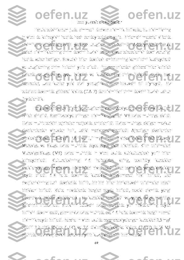 III  bob yuzasidan  x ulosala r
  Ferula tadshikorum juda qimmatli dorivor o simlik bo lsada, bu o simlikningʻ ʻ ʻ
in vitro da ko payishi haqida hech qanday tadqiqot yo q.  	
ʻ ʻ Birlamchi material sifatida
o simligining   dalada   pishib   yetilgan   urug lari   terib   kelindi	
ʻ ʻ .   Adabiyotlarda   Ferula
turlari o simliklarining tinim davrini buzish uchun sovuq tabaqalanish davri zarurligi	
ʻ
haqida xabar berilgan. Sovutish bilan davolash embrionning kamolotini kuchaytiradi
va   urug larning   tinim   holatini   yo q   qiladi
ʻ ʻ .   Fitogarmonlardan   gibberellinlar   ko plab	ʻ
turlarda   urug larning   uyqu   holatini   va   kurtaklarning   tinim   holatini   engib,   past	
ʻ
haroratlar,   uzoq   kunlar   yoki   qizil   yorug lik   o rnini   bosuvchi   rol   o ynaydi.	
ʻ ʻ ʻ   Biz
tadqiqot davomida gibberal kislota (GA-3) dano simlikni tinim davrini buzish uchun	
ʻ
foydalandik. 
Ferula tadshikorum  o simligi urug larini sterillizatsiya qilishni optimal usullari	
ʻ ʻ
ishlab   chiqildi.   Sterillizatsiya   qilingan   o simlik   urug lari   MS   oziqa   muhitiga   ekildi.	
ʻ ʻ
Oziqa   muhit   tarkibi   tajribalar   natijasida   aniqlanildi.   Oziqa   muhitga   ekilgan   mazkur
eksplantlardan   virusdan   holi,   uchki   meristema   ajratiladi.   Ajratilgan   eksplantlar
moslashtirilgan,   0,5   mg/1   BAP   va   0,1   mg/l   indol   3-sirka   kislata   (ISK)   tutuvchi
Murasiga   va   Skuga   oziqa   muhitida   qayta-qayta   ekib   o stiriladi.   Klon   to qimalari	
ʻ ʻ
Murasige-Skuga   (MS)   oziqa   muhitida   In   vitro   usulda   subkulturalash   yo li   bilan	
ʻ
ko paytiriladi.	
ʻ   Kulturalashning   4-6   haftasidan   so ng,   tasofidiy   kurtaklar	ʻ
shakllanayotgan   meristema   o simtalari   rivojlanadi.   Ular   tez   o sib   yangi   kurtaklar	
ʻ ʻ
paydo   qiladi.   6-8   hafta   davomida   kurtaklar   konglomerati   hosil   bo ladi,   ular	
ʻ
rivojlanishning   turli   davrlarida   bo lib,   bir-biri   bilan   biriktiruvchi   to qimalar   orqali	
ʻ ʻ
birikkan   bo ladi.  	
ʻ Kalta   novdalarda   barglar   paydo   bo ladi,   pastki   qismida   yangi	ʻ
adventiv   kurtaklar   shakllanadi.   Bu   kurtaklar   ajratiladi   va   yangi   oziqa   muhitiga
ko chirib   o tqaziladi.   Sitokinin   tutuvchi   oziqa   muhittida   yon   novdalaming   paydo	
ʻ ʻ
bo lishi davom etadi, gormonsiz oziqa muhitda esa 4-6 hafta davomida bargli normal
ʻ
o simlik paydo bo ladi. Barcha In vitro usulda regeneratsiyalangan kurtaklar 
ʻ ʻ 2,5 mg/l
indolil-3-butirik   kislota   (IBK)   va   2,4   dixlor   fenoksisirka   kislota   (2,4-D)   da   ½   MS
muhitda ildiz rivojlanishi uchun qo yilib kuzatishlar olib 	
ʻ borilmoqda. 
69 