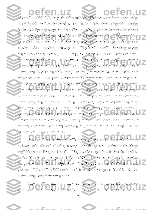“Avesto” kitobida 1000 ga yaqin shifobaxsh o simliklar va ulami inson organizmigaʻ
ta siri   haqida   ma lumotlar   mavjud.   Shifobaxsh   o simliklami   o rganish   sohasiga	
ʼ ʼ ʻ ʻ
Markaziy Osiyoning dunyo tan olgan olimlari - Abu Rayhon Muhammad ibn Ahmad
al-Beruniy   (973-1048)   va   Abu   Ali   ibn   Sino   (Avitsenna)   (980-1037)   katta   hissa
qo shdilar.   Bu   olimlar   hozirgi   farmakognoziya   va   farmakologiya   fanlariga   asos
ʻ
soldilar.   Abu   Rayhon   Beruniyning   “Saydona”   nomli   farmakognoziyaga
bag ishlangan ilmiy asarida (1041-1048 y.) 750 turdagi shifobaxsh о simliklar haqida
ʻ ʼ
ma lumotlar   keltiriladi   [61].  
ʼ Xitoy,   hind   va   Tibet   tibbiyoti   ham   o ziga   xos   qadimgi	ʻ
an analarga tayanadi. Xitoy xalq tabobati 4000 yillik tarixiga ega. Xitoydagi dorivor	
ʼ
o simliklarga bag ishlangan ilk kitob (“Ben Sao”) eramizdan awalgi 2600-yilda chop
ʻ ʻ
etilgan va unda 900 ga yaqin dorivor o simliklar haqida ma lumotlar keltirilgan. Bu	
ʻ ʼ
kabi   kitoblar   Xitoy   tarixida   ko plab   to dirilgan   va   boyitilgan   holda   ko p   marotaba	
ʻ ʻ ʻ
chop etilgan va tibbiyot amaliyotida keng qoTlanilgan. Masalan, XVI asrda yashagan
Li   Shi-chjen   o zidan   avvalgi   olimlar   va   tabiblaming   tajribalarini   umumlashtirib   52	
ʻ
tomli   asar   yaratgan,   unda   2000   turdagi   o simliklar,   ular   xomashyosini   tayyorlash	
ʻ
vaqti, terish texnologiyasi va ulardan dorivor vositalar tayyorlash usullari keltiriladi.
Qadimgi Xitoyda jenshen, limonnik, shirinmiya, arslonquyruq, kamfora, ravoch kabi
dorivor   o simliklar   xomashyosiga   talab   yuqori   bo lganligidan   ushbu   o simliklar	
ʻ ʻ ʻ
madaniy shariotlarda keng miqyosda ekilgan. Qadimda tabiblar uch turdagi davolash
usul idan  keng foydalanganlar [ 89 ]. 
Hindiston   florasi   dorivor   o simliklarga   boy   hisoblanadi,   shu   sababli   ham   bu	
ʻ
hududda   xalq   tabobati   o zining   qadimgi   an analariga   ega.   Dorivor   o simliklarga	
ʻ ʼ ʻ
bag ishlangan   qadimgi   hind   kitobi   -   “Yajur-vedv   (Hayot   haqida   fan)   deb-   ataladi.	
ʻ
Ushbu   kitobda   700   ga   yaqin   dorivor   o simliklar   haqida   ma lumotlar   mavjud.	
ʻ ʼ
Dunyoga   mashhur   Tibet   tibbiyoti   ham   Hind   tibbiyoti   ta sirida   shakllandi,   Tibetda	
ʼ
yozilgan   “Djut-shi”   (Shifobaxsh   dori-darmonlar   mohiyati)   kitobida   dorivor
o simliklarga keng o rin berilgan [44].	
ʻ ʻ
Dorivor   o simlikning   organizmga   ta siri   uning   tarkibidagi   kimyoviy	
ʻ ʼ
birikmalarning   miqdoriga   bog liq.   Bu   birikmalar   o simlikning   qismlarida   turli	
ʻ ʻ
7 