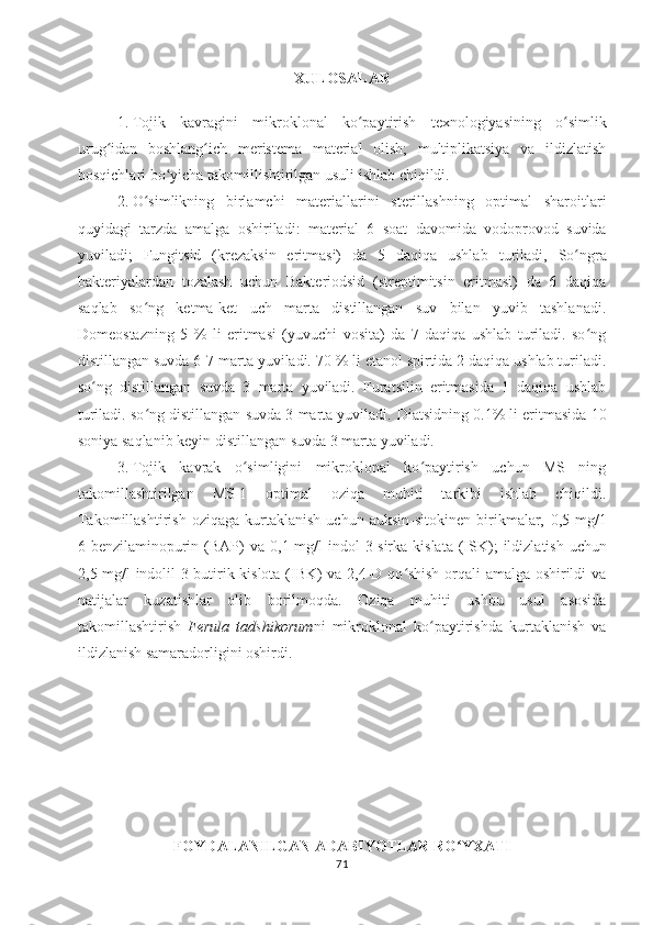 XULOSALAR
1. Tojik   kavragi ni   mikroklonal   ko paytirish   texnologiyasining  ʻ o	ʻ simlik
urug idan   boshlang ich   meristema   material   olish;   multiplikatsiya   va   ildizlatish	
ʻ ʻ
bosqichlari bo yicha takomillishtirilgan usuli ishlab chiqildi.	
ʻ
2. O simlikning   birlamchi   materiallarini   sterillashning   optimal   sharoitlari	
ʻ
quyidagi   tarzda   amalga   oshiriladi:   material   6   soat   davomida   vodoprovod   suvida
yuviladi;   Fungitsid   (krezaksin   eritmasi)   da   5   daqiqa   ushlab   turiladi,   So ngra	
ʻ
bakteriyalardan   tozalash   uchun   Bakteriodsid   (streptimitsin   eritmasi)   da   6   daqiqa
saqlab   so ng   ketma-ket   uch   marta   distillangan   suv   bilan   yuvib   tashlanadi.	
ʻ
Domeostazning   5   %   li   eritmasi   (yuvuchi   vosita)   da   7   daqiqa   ushlab   turiladi.   so ng	
ʻ
distillangan suvda 6 -7  marta yuviladi.  70 % li etanol spirtida 2 daqiqa ushlab turiladi.
so ng   distillangan   suvda   3   marta   yuviladi.   Furatsilin   eritmasida   1   daqiqa   ushlab	
ʻ
turiladi. so ng distillangan suvda 3 marta yuviladi. 	
ʻ Diatsidning 0.1% li eritmasida 10
soniya saqlanib keyin distillangan suvda 3 marta yuviladi.  
3. Tojik   kavrak   o simligini   mikroklonal   ko paytirish   uchun   MS   ning	
ʻ ʻ
takomillashtirilgan   MS-1   optimal   oziqa   muhiti   tarkibi   ishlab   chiqildi.
Takomillashtirish   oziqaga   kurtaklanish   uchun  auksin-sitokinen  birikmalar,   0 , 5  mg/1
6-benzilaminopurin (BAP)  va   0 ,1   mg/l  indol  3-sirka kislata  (ISK) ;   ildizlatish uchun
2,5 mg/l indolil-3-butirik kislota (IBK) va 2,4-D qo shish orqali amalga oshirildi va	
ʻ
natijalar   kuzatishlar   olib   borilmoqda.   Oziqa   muhiti   ushbu   usul   asosida
takomillashtirish   Ferula   tadshikorum ni   mikroklonal   ko paytirishda   kurtaklanish   va	
ʻ
ildizlanish samaradorligini oshirdi.
FOYDALANILGAN ADABIYOTLAR RO	
ʻ YXATI
71 