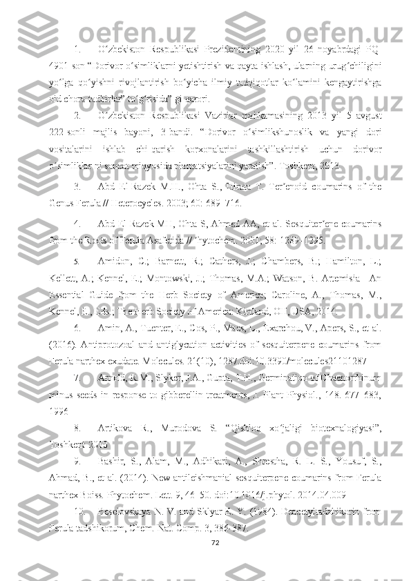 1. O zbekiston   Respublikasi   Prezidentining   2020   yil   26   noyabrdagi  ʻ PQ-
4901-son “Dorivor o simliklarni yetishtirish va qayta ishlash, ularning urug chiligini	
ʻ ʻ
yo lga   qo yishni   rivojlantirish   bo yicha   ilmiy   tadqiqotlar   ko lamini   kengaytirishga	
ʻ ʻ ʻ ʻ
oid chora-tadbirlar” to g risida” gi qarori.	
ʻ ʻ
2. O zbekiston   Respublikasi   Vazirlar   mahkamasining   2013   yil   5   avgust	
ʻ
222-sonli   majlis   bayoni,   3-bandi.   “Dorivor   o simlikshunoslik   va   yangi   dori	
ʻ
vositalarini   ishlab   chi-qarish   korxonalarini   tashkillashtirish   uchun   dorivor
o simliklar-ni sanoat miqyosida plantatsiyalarini yaratish”. Toshkent, 2013 	
ʻ
3. Abd   El-Razek   M.H.,   Ohta   S.,   Hirata   T.   Ter enoid   coumarins   of   the	
ʼ
Genus Ferula // Heterocycles. 2003; 60: 689–716. 
4. Abd El-Raze k MH, Ohta S, Ahmed AA, et al. Sesquiter ene coumarins	
ʼ
from the Roots of Ferula Asafetida //  hytochem. 2001; 58: 1289–1295.	
ʼ  
5. Amidon,   C.;   Barnett,   R.;   Cathers,   J.;   Chambers,   B.;   Hamilton,   L.;
Kellett,   A.;   Kennel,   E.;   Montowski,   J.;   Thomas,   M.A.;   Watson,   B.   Artemisia—An
Essential   Guide   from   the   Herb   Society   of   America;   Caroline,   A.,   Thomas,   M.,
Kennel, E., Eds.; The Herb Society of America: Kirtland, OH, USA, 2014.  
6. Amin, A., Tuenter, E., Cos, P., Maes, L., Exarchou, V., Apers, S., et al.
(2016).   Antiprotozoal   and   antiglycation   activities   of   sesquiterpene   coumarins   from
Ferula narthex exudate. Molecules. 21(10), 1287.doi:10.3390/molecules21101287
7. Arnold, R.M., Slyker, J.A., Gupta, T.H., Germination of Chaenorrhinum
minus   seeds   in   response   to   gibberellin   treatments,   J.   Plant   Physiol.,   148.   677–683,
1996
8. Artikova   R.,   Murodova   S.   “Qishloq   xo jaligi   biotexnalogiyasi”,	
ʻ
Toshkent-2010
9. Bashir,   S.,   Alam,   M.,   Adhikari,   A.,   Shrestha,   R.   L.   S.,   Yousuf,   S.,
Ahmad, B., et al. (2014). New antileishmanial sesquiterpene coumarins from Ferula
narthex Boiss. Phytochem. Lett. 9, 46–50. doi:10.1016/j.phytol. 2014.04.009
10. Beselovskaya  N. V. and Sklyar E. Y. (1984). Deacetyltadzhikorin from
Ferula tadshikorum, Chem. Nat. Comp. 3, 386-387.  
72 