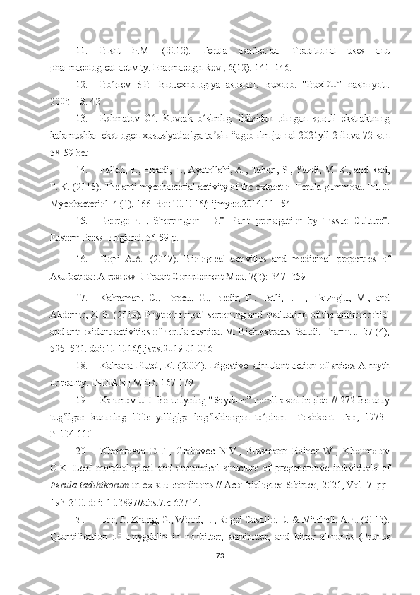 11. Bisht   P.M.   (2012).   Ferula   asafoetida:   Traditional   uses   and
pharmacological activity. Pharmacogn Rev., 6(12): 141–146.
12. Bo riev   S.B.   Biotexnologiya   asoslari.   Buxoro.   “BuxDU”   nashriyoti.ʻ
2003. –S. 42
13. Eshmatov   G .   Kovrak   o simligi   ildizidan   olingan   spirtli   ekstraktning	
ʻ ʻ
kalamushlar ekstrogen xususiyatlariga ta siri “agro ilm jurnal 2021yil 2-ilova 72-son	
ʼ
58-59 bet
14. Fallah, F., Emadi, F., Ayatollahi, A., Taheri, S., Yazdi, M. K., and Rad,
P. K. (2015). The anti mycobacterial activity of the extract of Ferula gummosa. Int. J.
Mycobacteriol. 4 (1), 166. doi:10.1016/j.ijmyco.2014.11.054
15. George   EF,   Sherrington   PD.”   Plant   propagation   by   Tissue   Culture”.
Eastern Press. England, 56-59 p.
16. Gopi   A.A.   (2017).   Biological   activities   and   medicinal   properties   of
Asafoetida: A review. J   Tradit   Complement   Med , 7(3): 347–359 
17. Kahraman,   C.,   Topcu,   G.,   Bedir,   E.,   Tatli,   I.   I.,   Ekizoglu,   M.,   and
Akdemir, Z. S. (2019). Phytochemical screening and evaluation of the antimicrobial
and antioxidant activities of Ferula caspica. M. Bieb.extracts. Saudi. Pharm. J. 27 (4),
525–531. doi:10.1016/j.jsps.2019.01.016
18. Kalpana  Platel, K.  (2004). Digestive   stimulant  action  of  spices   A myth
or reality. INDIAN j MED, 167-179 
19. Karimov U.I. Beruniyning “Saydana” nomli asari haqida // 272 Beruniy
tug ilgan   kunining   100c   yilligiga   bag ishlangan   to plam:-   Toshkent:   Fan,   1973.-	
ʻ ʻ ʻ
B.104-110 . 
20. Khamraeva   D.T.,   Grabovec   N.V.,   Bussmann   Rainer   W.,   Khojimatov
O.K.   Leaf   morphological   and   anatomical   structure   of   pregenerative   individuals   of
Ferula tadshikorum  in ex situ conditions // Acta biologica Sibirica, 2021, Vol. 7. pp.
193-210. doi: 10.3897//abs.7.e 63714. 
21. Lee, J., Zhang, G., Wood, E., Rogel Castillo, C. & Mitchell, A.E. (2013).
Quantification   of   amygdalin   in   nonbitter,   semibitter,   and   bitter   almonds   (Prunus
73 