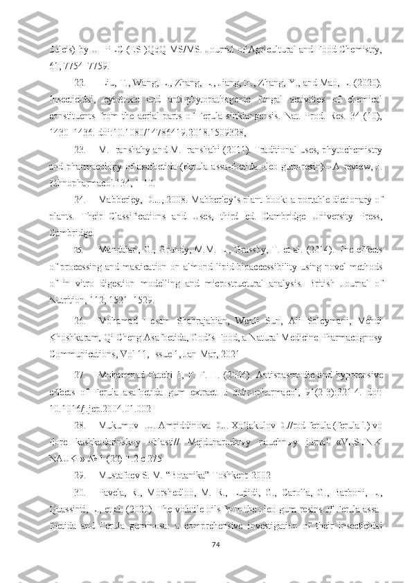 dulcis) by UHPLC-(ESI)QqQ MS/MS. Journal of Agricultural and Food Chemistry,
61, 7754–7759 .
22.   Liu, T., Wang, L., Zhang, L., Jiang, H., Zhang, Y., and Mao, L. (2020).
Insecticidal,   cytotoxic   and   anti-phytopathogenic   fungal   activities   of   chemical
constituents   from   the   aerial   parts   of   Ferula   sinkiangensis.   Nat.   Prod.   Res.   34   (10),
1430–1436. doi:10.1080/14786419.2018.1509328, 
23. M. Iranshahy and M. Iranshahi (2011). Traditional uses, phytochemistry
and   pharmacology   of   asafoetida   (Ferula   assa-foetida   oleo-gum-resin)—A   review,   J.
Ethnopharmacol.134, 1-10.  
24. Mabberley, D.J., 2008. Mabberley ʼ s plant-book: a portable dictionary of
plants.   Their   Classifications   and   Uses,   third   ed.   Cambridge   University   Press,
Cambridge.
25. Mandalari,  G., Grundy, M.M.-L., Grassby,  T. et   al.  (2014). The effects
of  processing  and mastication on almond lipid bioaccessibility using novel  methods
of   in   vitro   digestion   modelling   and   microstructural   analysis.   British   Journal   of
Nutrition , 112, 1521–1529.
26. Mohamad   Hesam   Shahrajabian,   Wenli   Sun,   Ali   Soleymani,   Mehdi
Khoshkaram, Qi Cheng  Asafoetida, God s Food, a Natural Medicine Pharmacognosyʼ
Communications,  Vol 11, Issue 1, Jan-Mar, 2021
27. Mohammad   Fatehi   1,   F.   F.-H.   (2004).   Antispasmodic   and   hypotensive
effects   of   Ferula   asafoetida   gum   extract.   J   Ethnopharmacol,   91(2-3):321-4.   doi:
10.1016/j.jep.2004.01.002 
28. Mukumov I.U. Amriddinova D.J. Xo jakulov D.//rod ferula (ferula l.) vo	
ʻ
flore   kashkadarinskoy   oblasti//   Mejdunarodnыy   nauchnыy   jurnal   «VESTNIK
NAUKI» № 1 (22) T.2 c 275 
29. Mustafoev  S. M.  “Botanika” Toshkent-2002
30. Pavela,   R.,   Morshedloo,   M.   R.,   Lupidi,   G.,   Carolla,   G.,   Barboni,   L.,
Quassinti, L.,   et al. (2020). The volatile oils from the oleo-gum-resins of Ferula assa-
foetida   and   Ferula   gummosa:   a   comprehensive   investigation   of   their   insecticidal
74 