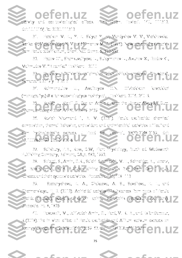 activity   and   eco-toxicological   effects.   Food   Chem.   Toxicol.   140,   111312.
doi:10.1016/j.fct. 2020.111312
31. Perelson   M.   E.,   Y.   E.   Sklyar   Y.   E.,   Vandyshev   V.   V.,   Verkhovska-
Renke   K., Veselovskaya   N. V. and Pimenov   M. G. (1976). New terpenoid coumarins
from Ferula tadshikorum, Chem. Nat. Comp. 5, 592-593.
32. Pratov O ., Shamsuvaliyeva L., Sulaymonov L., Axunov X., Ibodov K.,ʻ
Mahmudov V. “Botanika” Toshkent – 2010
33. Qodirov   B.”O simlik   to qimalari   bilan   ishlash   amaliyoti   ”in   vitro”,	
ʻ ʻ
Samarqand 2019 y 12-26 b
34. Rahmonqulov   U.,   Avalboyev   O.N.   O zbekiston   kovraklari	
ʻ
(monografiya) // «Fan vatexnologiya» nashriyoti, - Toshkent. 2016. 240-Б.
35. Raskin   I.,   Ripoll   С.   Can   an   Apple   a   Reep   the   Doctor   Away&//   Curr.
Pharmae. Design. 2004. V. 10. P.3419-3429
36. Razieh   Niazmand   1,   B.   M.   (2021).   Ferula   asafoetida:   chemical
composition,   thermal   behavior,   antioxidant   and   antimicrobial   activities   of   leaf   and
gum   hydroalcoholic   extracts.   J   Food   Sci   Technol,   58(6):2148-2159.   doi:
10.1007/s13197-020-04724-8
37. Salisbury,   F.B.,   Ross,   C.W,   Plant   Physiology,   fourth   ed.   Wadsworth
Publishing Company, Belmont, CA,p. 682, 1992. 
38. Soltani, S., Amin, G.R., Salehi-Sourmaghi, M.H., Schneider, B., Lorenz,
S.,   Iranshahi,   M.,   2018.   Sulfurcontaining   compounds   from   the   roots   of   Ferula
latisecta and their cytotoxic activities. Fitoterapia 124, 108 – 112 
39.   Stepanycheva,   E.   A.,   Chakaeva,   A.   S.,   Savelieva,   E.   I.,   and
Chermenskaya,   T.   D.   (2012).   Aphicidal   activity   of   substances   from   roots   of   Ferula
foetida   (Bunge),   Regel.againstgrain   aphid,   Schizaphis   graminum   (Rondani).
Biopestic. Int. 8, 1825
40. Tavassoli,   M.,   Jalilzadeh-Amin,   G.,   Fard,   V.   R.   B.,   and   Esfandiarpour,
R.(2018).The   in   vitro   effect   of   Ferula   asafoetida   and   Allium   sativum   extracts   on
Strongylus spp. Ann. Parasitol.64 (1), 59–63. doi:10.17420/ap6401.133
75 
