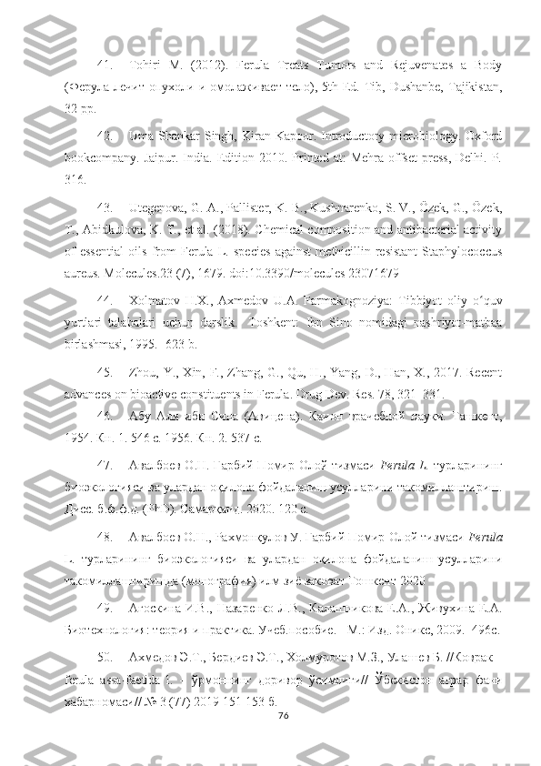 41. Tohiri   M.   (2012).   Ferula   Treats   Tumors   and   Rejuvenates   a   Body
( Фѐрула   л	ѐчит   опухоли   и   омолажива	ѐт   т	ѐло ),   5th Ed. Tib, Dushanbe,   Tajikistan,
32 pp.
42. Uma  Shankar   Singh,  Kiran  Kapoor.  Introductory  microbiology.  Oxford
bookcompany.  Jaipur.  India.  Edition  2010.  Printed   at:   Mehra  offset   press,  Delhi.   P.
316 .
43. Utegenova, G. A., Pallister, K. B., Kushnarenko, S. V., Özek, G., Özek,
T., Abidkulova, K. T., et al. (2018). Chemical composition and antibacterial activity
of   essential   oils   from   Ferula   L.   species   against   methicillin-resistant   Staphylococcus
aureus. Molecules.23 (7), 1679. doi:10.3390/molecules 23071679 
44. Xolmatov   H.X.,   Axmedov   U.A.   Farmakognoziya:   Tibbiyot   oliy   o quv	
ʻ
yurtlari   talabalari   uchun   darslik.-   Toshkent:   Ibn   Sino   nomidagi   nashriyot-matbaa
birlashmasi, 1995.- 623 b.
45. Zhou, Y., Xin, F., Zhang, G., Qu, H., Yang, D., Han, X., 2017. Recent
advances on bioactive constituents in Ferula. Drug Dev. Res. 78, 321 – 331 . 
46. Абу   Али   ибн   Сина   (Авиц	
ѐна).   Канон   врач	ѐбной   науки.   Ташк	ѐнт,
1954. Кн. 1. 546 с. 1956. Кн. 2. 537 с.
47. Авалбо	
ѐв O.Н. Ғарбий Помир-Олой тизмаси   Ferula L.   турларининг
биоэкологияси ва улардан оқилона фойдаланиш усулларини такомиллаштириш.
Дисс. б.ф.ф.д. (PhD). Самарқанд. 2020. 120 с.
48. Авалбо
ѐв О.Н., Рахмонқулов У. Ғарбий Помир-Олой тизмаси  Ferula
L.   турларининг   биоэкологияси   ва   улардан   оқилона   фойдаланиш   усулларини
такомиллаштиришда (монография) илм зиё заковат Тошк	
ѐнт-2020
49. А госкина И.В.,  Назар	
ѐнко  Л.В., Калашникова  Е.А., Живухина  Е.А.
Биот	
ѐхнология: т	ѐория и практика. Уч	ѐб.пособи	ѐ. - М.: Изд. Оникс, 2009.- 496с.
50. Ахм	
ѐдов Э. Т ., Б	ѐрди	ѐв   Э.Т., Холмуротов М.З., Улаш	ѐв Б. //Коврак –
ferula   assa-fаetida   l.   –   ўрмоннинг   доривор   ўсимлиги//   Ўб	
ѐкистон   аграр   фани
хабарномаси// № 3 (77) 2019 151-153 б.
76 