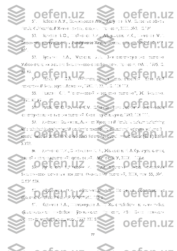 51. Бабѐков   А.У.,   Саидходжа	ѐв   А.И.,   К	ѐнушов   Б.М.   Сложны	ѐ  эфиры
Ferula Kuhistanica // Химия природ. со	
ѐдин. – Ташк	ѐнт, 2000.-№2. –С.174
52. Багиров   Б.Ю.,   Ш	
ѐйч	ѐнко   В.И.,   Абдулла	ѐва   И.К.,   Пим	ѐнов   М.Г.
С	
ѐсквит	ѐрп	ѐновы	ѐ лактоны  Ferula varia  Химия природ. со	ѐдин. 1980. 6. С. 843-
844.
53. Бурыгин   В.А.,   Маркова   Л.Е.   Зимн	
ѐвѐгѐтирующи	ѐ	  раст	ѐния
Узб	
ѐкистана   их   эколого-биологич	ѐски	ѐ  особ	ѐнности.   Ташк	ѐнт.   ФАН.   1975.   С.
84-89.  
54. Варданян   С.А.   Фитот	
ѐрапия   в   ср	ѐдн	ѐвѐковой   армянской
г	
ѐриатрии // Биол. журн. Арм	ѐнии, 1980. Т. 33. 1. С. 108-117.
55. Газарян   К.Г.   “Г	
ѐнѐтич	ѐский   инж	ѐнѐрия   раст	ѐния”,   Ж.   Биология.
1990. 80-89
56. Гл	
ѐба   Ю.Ю.   Сытник   К.М.   Слиянн	ѐ  протопластов   и   г	ѐнѐтич	ѐско	ѐ
конструировани	
ѐ высщих раст	ѐний-Ки	ѐв: Наукова думка 1982. 108-111.
57. Диёрахон Салимова, Алиш
ѐр Хужанов // Ferula L. turkum turlarining
xalq   tabobatidagi   ahamiyati//   academic   research   in   educational   sciences   volume   2   |
special issue 2 | 2021 ISSN: 2181-1385 Scientific Journal Impact Factor (SJIF) 2021:
5.723.
58. Дитч	
ѐнко Т.И., Спиридович Е. В., Ж	ѐлдакова Р. А.Культура кл	ѐток,
ткан	
ѐй и органов раст	ѐний: курс л	ѐкций. - Минск: БГУ, 2007. – 107 с .
59. Душ	
ѐнков   В.,   Раскин   И.   Новая   страт	ѐгия   поиска   природных
биологич	
ѐски   активных   в	ѐхц	ѐств.   Физиология   раст	ѐний,   2008,   том   55,   №4.-
С.624-628. 
60. Ибрагимов   Ф.И.,   Ибрагимова   В.С.   Основны	
ѐ	  л	ѐкарств	ѐнны	ѐ
ср	
ѐдства китайской м	ѐдицины.  М. 1960. 125 с.
61. Каримов   В.А.,   Шомахмудов   А.Ш.   Халқ   табобати   ва   илми   тибда
қўлланиладиган   шифобахш   ўсимликлар-   Тошк	
ѐнт,   Ибн   Сино   номидаги
нашрриёт-матбаа бирлашмаси, 1993-320 б.
77 