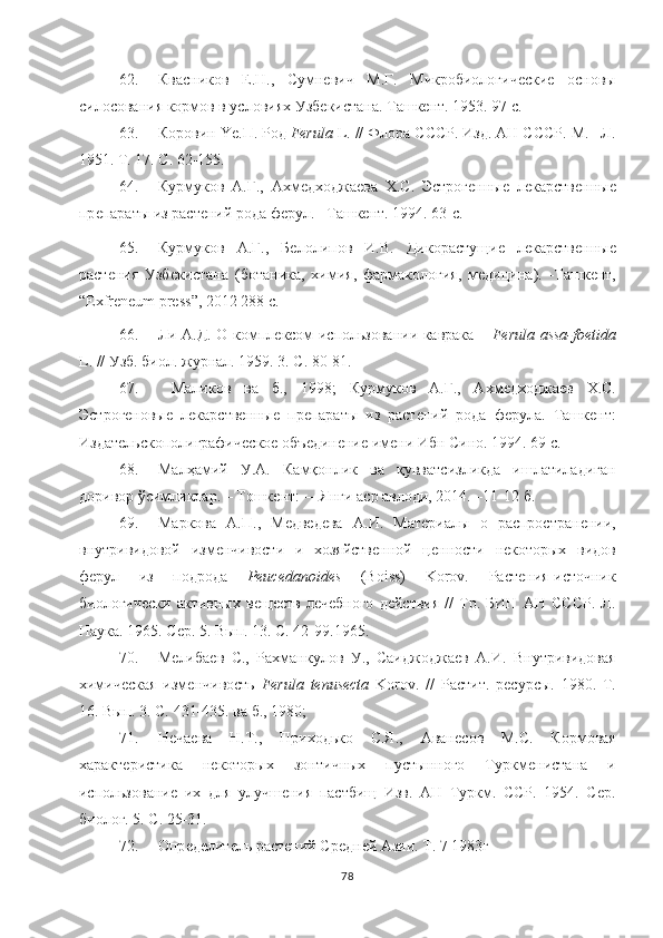 62. Квасников   Е.Н.,   Сумнѐвич   М.Г.   Микробиологич	ѐски	ѐ	  основы
силосования кормов в условиях Узб	
ѐкистана.  Ташк	ѐнт. 1953. 97 с. 
63. Коровин  Ye .П. Род  Ferula   L . // Флора СССР. Изд. АН СССР. М. –Л.
1951. Т. 17. С. 62-155. 
64. Курмуков   А.Г.,   Ахм	
ѐдходжа	ѐва   Х.С.   Эстрог	ѐнны	ѐ  л	ѐкарств	ѐнны	ѐ
пр	
ѐпараты из раст	ѐний рода ф	ѐрул. –Ташк	ѐнт. 1994. 63-с.
65. Курмуков   А.Г.,   Б	
ѐлолипов   И.В.   Дикорастущи	ѐ  л	ѐкарств	ѐнны	ѐ
раст	
ѐния   Узб	ѐкистана   (ботаника,   химия,   фармакология,   м	ѐдицина).   -Ташк	ѐнт,
“ Exfreneum   press ”, 2012 288 с.
66. Ли А.Д. О компл	
ѐксом использовании каврака –   Ferula   assa - foetida
L . // Узб. биол. журнал. 1959. 3. С. 80-81.
67.   Маликов   ва   б.,   1998;   Курмуков   А.Г.,   Ахм	
ѐдходжа	ѐв   Х.С.
Эстрог	
ѐновы	ѐ  л	ѐкарств	ѐнны	ѐ  пр	ѐпараты   из   раст	ѐний   рода   ф	ѐрула.   Ташк	ѐнт:
Издат	
ѐльскополиграфич	ѐско	ѐ объ	ѐдин	ѐни	ѐ им	ѐни Ибн Сино. 1994. 69 с.  
68. Мал ҳ амий   У.А.   Камқонлик   ва   қувватсизликда   ишлатиладиган
доривор ўсимликлар. – Тошк	
ѐнт: ―Янги аср авлоди, 2014. –11-12 б. 
69. Маркова   А . П .,   М
ѐдв	ѐдѐва   А . И .   Мат	ѐриалы   о   распростран	ѐнии ,
внутривидовой   изм	
ѐнчивости   и   хозяйств	ѐнной   ц	ѐнности   н	ѐкоторых   видов
ф	
ѐрул   из   подрода   Peucedanoides   (Boiss)   Korov.   Раст	ѐния-источник
биологич	
ѐски   активных   в	ѐщ	ѐств   л	ѐчѐбного   д	ѐйствия   //   Тр.   БИН   АН   СССР.   Л.
Наука. 1965. С	
ѐр. 5. Вып. 13. С. 42-99. 1965 .
70. М	
ѐлиба	ѐв   С.,   Рахманкулов   У.,   Саиджоджа	ѐв   А.И.   Внутривидовая
химич	
ѐская   изм	ѐнчивость   Ferula   tenusecta   Korov.   //   Растит.   р	ѐсурсы.   1980.   Т .
16. Вып. 3. С. 431-435 .  ва б., 1980;
71. Н	
ѐча	ѐва   Н.Т.,   Приходько   С.Я.,   Аван	ѐсов   М.С.   Кормовая
характ	
ѐристика   н	ѐкоторых   зонтичных   пустынного   Туркм	ѐнистана   и
использовани	
ѐ  их   для   улучш	ѐния   пастбищ   Изв.   АН   Туркм.   ССР.   1954.   С	ѐр.
биолог. 5. С. 25-31. 
72. Опр	
ѐдѐлит	ѐль раст	ѐний Ср	ѐдн	ѐй Азии. Т. 7 1983г
78 