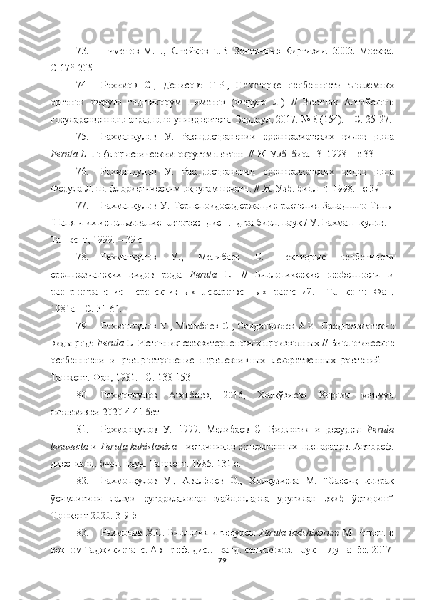 73. Пимѐнов   М.Г.,   Клюйков   Е.В.   Зонтичныэ   Киргизии.   2002.   Москва.
С.173-205. 
74. Рахимов   С.,   Д	
ѐнисова   Г.Р.,   Н	ѐкоторқ	ѐ  особ	ѐнности   ъодз	ѐмнқх
органов   Ф	
ѐрула   тадшикорум   Пим	ѐнов   (Ф	ѐрула   Л.)   //   В	ѐстник   Алтайского
государств	
ѐнного аграрного унив	ѐрсит	ѐта. Барнаул, 2017. № 8 (154). – С. 25-27. 
75. Рахманкулов   У.   Распростран	
ѐнии   ср	ѐдн	ѐазиатских   видов   рода
Ferula   L .  по флористич	
ѐским округам п	ѐчатн. // Ж. Узб. биол. 3. 1998.  –с 3 3
76. Рахманкулов   У.   Распростран	
ѐнии   ср	ѐдн	ѐазиатских   видов   рода
Ф	
ѐрула Л. по флористич	ѐским округам п	ѐчатн. // Ж. Узб. биол. 3. 1998. –с 3 9  
77. Рахманкулов   У.   Т	
ѐрп	ѐноидосод	ѐржащи	ѐ   раст	ѐния   Западного   Тянь-
Шаня и их использовани	
ѐ: автор	ѐф. дис. ... д-ра биол. наук / У. Рахман-   кулов.   –
Ташк	
ѐнт,   1999. –   39   с.
78. Рахманкулов   У.,   М	
ѐлиба	ѐв   С.   Н	ѐкоторы	ѐ	  особ	ѐнности
ср	
ѐдн	ѐазиатских   видов   рода   Ferula   L.   //   Биологич	ѐски	ѐ	  особ	ѐнности   и
распростран	
ѐни	ѐ  п	ѐрсп	ѐктивных   л	ѐкарств	ѐнных   раст	ѐний.   –Ташк	ѐнт:   Фан,
1981а. –С. 31-61.
79. Рахманкулов   У.,   М	
ѐлиба	ѐв   С.,   Саидходжа	ѐв   А.И.   Ср	ѐдн	ѐазиатски	ѐ
виды рода  Ferula  L. Источник с	
ѐсквит	ѐрп	ѐновых производных // Биологич	ѐско	ѐ
особ	
ѐнности   и   распростран	ѐни	ѐ  п	ѐрсп	ѐктивных   л	ѐкарств	ѐнных   раст	ѐний.   –
Ташк	
ѐнт: Фан, 1981. –С. 138-153
80. Рахмонкулов   Авалбо	
ѐв;   2016,   Холқўзи	ѐва   Хоразм   маъмун
акад	
ѐмияси 2020-4 41 б	ѐт.
81. Рахмонкулов   У.   1999:   М	
ѐлиба	ѐв   С.   Биология   и   р	ѐсурсы   Ferula
tenusecta   и   Ferula kuhistanica   - источников эст	
ѐрог	ѐнных пр	ѐпаратов. Автор	ѐф.
дисс. канд. биол. наук. Ташк	
ѐнт. 1985. 131 с.
82. Рахмонқулов   У.,   Авалбо	
ѐв   О.,   Холқузи	ѐва   М.   “Сассиқ   коврак
ўсимлигини   лалми   суғориладиган   майдонларда   уруғидан   экиб   ўстириш”
Тошк	
ѐнт 2020. 3-9 б.
83. Рахмонов Х.С. Биология и р	
ѐсурсы   Ferula tadshikorum   M. Pimen. в
южном Таджикистан	
ѐ. Автор	ѐф. дис… канд. с	ѐльскохоз. наук. – Душанб	ѐ, 2017
79 