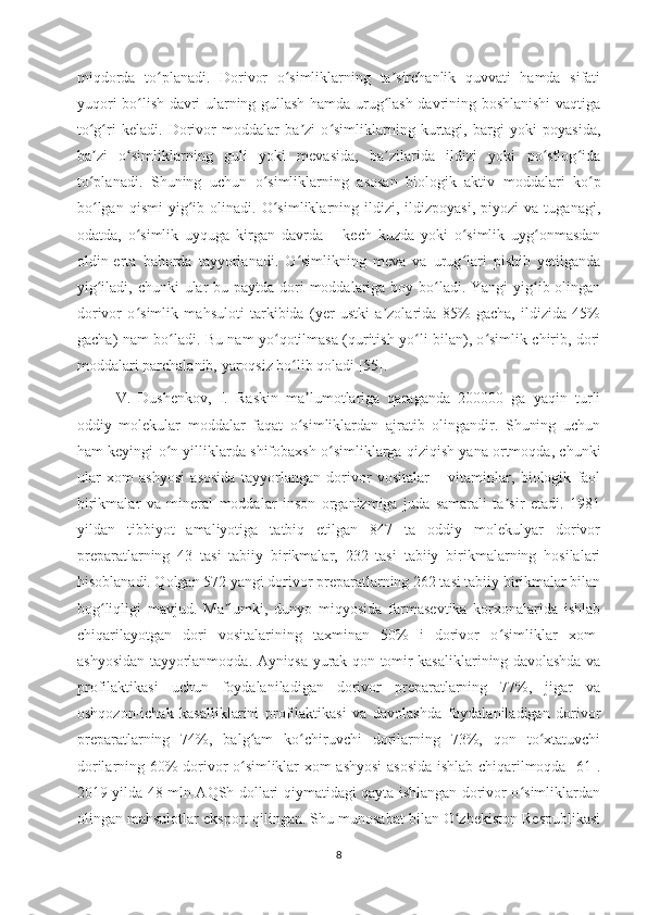 miqdorda   to planadi.   Dorivor   o simliklarning   ta sirchanlik   quvvati   hamda   sifatiʻ ʻ ʼ
yuqori bo lish davri ularning gullash hamda urug lash davrining boshlanishi vaqtiga	
ʻ ʻ
to g ri   keladi.   Dorivor   moddalar   ba zi   o simliklarning   kurtagi,   bargi   yoki   poyasida,	
ʻ ʻ ʼ ʻ
ba zi   o simliklarning   guli   yoki   mevasida,   ba zilarida   ildizi   yoki   po stlog ida
ʼ ʻ ʼ ʻ ʻ
to planadi.  
ʻ Shuning   uchun   o simliklarning   asosan   biologik   aktiv   moddalari   ko p	ʻ ʻ
bo lgan   qismi   yig ib   olinadi.   O simliklarning   ildizi,  ildizpoyasi,   piyozi   va  tuganagi,	
ʻ ʻ ʻ
odatda,   o simlik   uyquga   kirgan   davrda   –   kech   kuzda   yoki   o simlik   uyg onmasdan	
ʻ ʻ ʻ
oldin-erta   bahorda   tayyorlanadi.   O simlikning   meva   va   urug lari   pishib   yetilganda	
ʻ ʻ
yig iladi, chunki ular bu paytda dori  moddalariga boy bo ladi. Yangi yig ib olingan	
ʻ ʻ ʻ
dorivor   o simlik   mahsuloti   tarkibida   (yer   ustki   a zolarida   85%   gacha,   ildizida   45%	
ʻ ʼ
gacha) nam bo ladi. Bu nam yo qotilmasa (quritish yo li bilan), o simlik chirib, dori	
ʻ ʻ ʻ ʻ
moddalari parchalanib, yaroqsiz bo lib qoladi [55].	
ʻ
V.   Dushenkov,   I.   Raskin   ma lumotlariga   qaraganda   200000   ga   yaqin   turli	
ʼ
oddiy   molekular   moddalar   faqat   o simliklardan   ajratib   olingandir.   Shuning   uchun
ʻ
ham keyingi o n yilliklarda shifobaxsh o simliklarga qiziqish yana ortmoqda, chunki	
ʻ ʻ
ular   xom   ashyosi   asosida   tayyorlangan   dorivor   vositalar   –   vitaminlar,   biologik   faol
birikmalar   va   mineral   moddalar   inson   organizmiga   juda   samarali   ta sir   etadi.   1981	
ʼ
yildan   tibbiyot   amaliyotiga   tatbiq   etilgan   847   ta   oddiy   molekulyar   dorivor
preparatlarning   43   tasi   tabiiy   birikmalar,   232   tasi   tabiiy   birikmalarning   hosilalari
hisoblanadi. Qolgan 572 yangi dorivor preparatlarning 262 tasi tabiiy birikmalar bilan
bog liqligi   mavjud.   Ma lumki,   dunyo   miqyosida   farmasevtika   korxonalarida   ishlab	
ʻ ʼ
chiqarilayotgan   dori   vositalarining   taxminan   50%   i   dorivor   o simliklar   xom-	
ʻ
ashyosidan tayyorlanmoqda. Ayniqsa yurak-qon tomir kasaliklarining davolashda va
profilaktikasi   uchun   foydalaniladigan   dorivor   preparatlarning   77%,   jigar   va
oshqozon-ichak   kasalliklarini   profilaktikasi   va   davolashda   foydalaniladigan   dorivor
preparatlarning   74%,   balg am   ko chiruvchi   dorilarning   73%,   qon   to xtatuvchi	
ʻ ʻ ʻ
dorilarning 60% dorivor o simliklar xom-ashyosi  asosida ishlab chiqarilmoqda [61].
ʻ
2019 yilda 48 mln AQSh dollari qiymatidagi qayta ishlangan dorivor o simliklardan	
ʻ
olingan mahsulotlar eksport qilingan. Shu munosabat bilan O zbekiston Respublikasi	
ʻ
8 