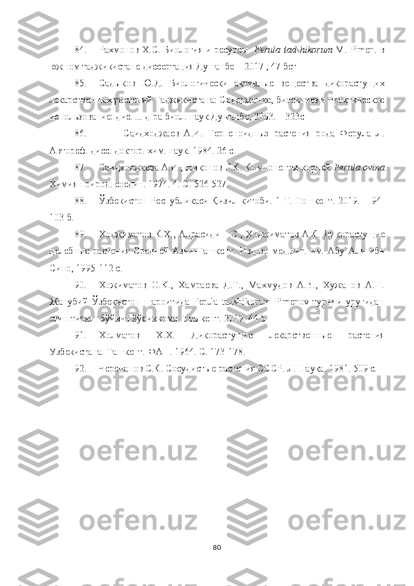 84. Рахмонов   Х.С. Биология   и   рѐсурсы   Ferula   tadshikorum   М. Pimen. в
южном   таджикистан	
ѐ дисс	ѐртация Душанб	ѐ   –   2017 , 47 б	ѐт
85. Садыков   Ю.Д.   Биологич	
ѐски   активны	ѐ  в	ѐщ	ѐства   дикорастущих
л	
ѐкарств	ѐнных раст	ѐний Таджикистана: Сод	ѐржани	ѐ, биосинт	ѐз и практич	ѐско	ѐ
использовани	
ѐ: дис. ... д-ра биол. наук Душанб	ѐ, 2003. – 323с
86. Саидходжа	
ѐв   А.И.   Т	ѐрп	ѐноидныэ   раст	ѐния   рода   Ф	ѐрула   Л.
Автор	
ѐф. дисс. доктор. хим. наук. 1984. 26 с. 
87. Саидходжа	
ѐва А.И., Никонов Г.К. Компон	ѐнты корн	ѐй  Ferula ovina
Химия природ. со	
ѐдин. 1974. 4. C. 526-527. 
88. Ўзб	
ѐкистон Р	ѐспубликаси Қизил китоби. 1 T. Тошк	ѐнт. 2019. – 94-
103 б.
89. Ходжиматов К.Х., Апрасиди Г.С., Ходжиматов А.К. Дикорастущ и	
ѐ
ц	
ѐлѐбны	ѐ  раст	ѐния   Ср	ѐдн	ѐй   Азии-Ташк	ѐнт:   Изд-во   м	ѐд.лит.   им.   Абу   Али   ибн
Сино, 1995-112 с. 
90. Хожиматов   O.K.,   Хамра	
ѐва   Д.T.,   Махмудов   A.В.,   Хужанов   A.Н.
Жанубий   Ўзб	
ѐкистон   шароитида   Ferula   tadshikorum   Pimenov   турини   уруғидан
ѐ	
тиштириш бўйича йўриқнома. Тошк	ѐнт. 2019. 44 b 
91. Холматов   Х.Х.   Дикорастущи	
ѐ	  л	ѐкарств	ѐнны	ѐ	  раст	ѐния
Узб	
ѐкистана.  Ташк	ѐнт. ФАН. 1964. С. 173-178.
92. Ч	
ѐрѐпанов С.К. Сосудисты	ѐ раст	ѐния СССР. Л. Наука. 1981. 509 с.  
80 