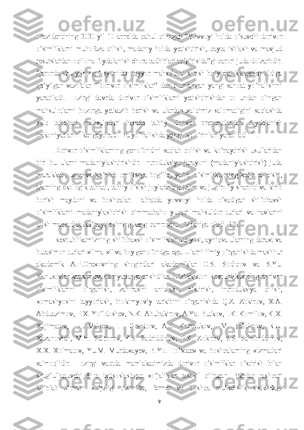 Prezidentining  2020 yil   10 aprelda  qabul  qilingan  “Yovvoyi  holda  o suvchi   dorivorʻ
o simliklarni   muhofaza   qilish,   madaniy   holda   yetishtirish,   qayta   ishlash   va   mavjud	
ʻ
resurslardan oqilona foydalanish chora tadbirlari to g risida”gi qarori juda dolzarbdir.	
ʻ ʻ
Qarorda   shu   yilning   1   iyunidan   tayyor   mahsulotni   sotish   bo yicha   klasterlar   oldiga	
ʻ
qo yilgan   vazifalar   “Dorivor   o simliklar”   deb   nomlangan   yangi   sanoat   yo nalishini	
ʻ ʻ ʻ
yaratiladi.   Hozirgi   davrda   dorivor   o simliklarni   yetishtirishdan   to   undan   olingan	
ʻ
mahsulotlarni   bozorga   yetkazib   berish   va   ulardan   xalqimiz   salomatligini   saqlashda
xalq   tabobati   mahsulotlari   hamda   tabiiy   dorivor   preparatlardan   foydalanish
imkoniyatlarini kengaytiradi. Bu yo nalishda yangi ish o rinlari yaratiladi [1].	
ʻ ʻ
Dorivor   o simliklarning  genofondini   saqlab   qolish   va  ko paytirish   usullaridan	
ʻ ʻ
biri   bu   ularni   madaniylashtirishdir.   Introduksiya   jarayoni   (madaniylashtirish)   juda
murakkab,   uzoq   va   ko plab   omillarga   bog liq,   ya ni:   o simliklarning   kelib   chiqishi,	
ʻ ʻ ʼ ʻ
ularning ekologik tabiati, tabiiy o sish joylarining iqlim va jug rofiy sharoiti va kirib	
ʻ ʻ
borish   maydoni   va   boshqalar.   Tabiatda   yovvoyi   holda   o sadigan   shifobaxsh	
ʻ
o simliklarni   madaniylashtirish   qimmatbaho   yuqori   mahsuldor   turlari   va   navlarini	
ʻ
olish maqsadida ko paytirishning keng qamrovini o z ichiga oladi [12].	
ʻ ʻ
Respublikamizning shifobaxsh o simliklar dunyosi, ayniqsa ularning daraxt va	
ʻ
butasimon turlari xilma-xil va boy genofondga ega. Ularni ilmiy o rganishda mashhur	
ʻ
akademik   A.P.Orexovning   shogirdlari   akademiklar   O.S.   Sodiqov   va   S.Yu.
Yunusovlar katta muvaffaqiyatlarga erishdilar. O zbekiston Respublikasining dorivor	
ʻ
o simliklarini   o rganish,   zahirasini   aniqlash,   o stirish,   introduksiya   qilish,	
ʻ ʻ ʻ
xomashyosini   tayyorlash,   biokimyoviy   tarkibini   o rganishda   Q.Z.   Zokirov,   X.A.	
ʻ
Abduazimov, P.X. Yo ldoshev, N.K. Abubakirov, A.Ya. Butkov, I.K. Komilov, K.X.	
ʻ
Xojimatov,   I.I.   Malsev,   I.I.   Granitov,   A.G   Kurmukov,   I.V.   Belolipov,   R.L.
Xazanovich,   M.B.   Sultonov,   F.S.   Sadriddinov,   P.K.   Zokirov,   S.S.   Sahobiddinov,
X.X.   Xolmatov,   Yu.M.   Murdaxayev,   B.Yo.   To xtaev   va   boshqalarning   xizmatlari	
ʻ
salmoqlidir.   Hozirgi   vaqtda   mamlakatimizda   dorivor   o simliklar   o stirish   bilan	
ʻ ʻ
shug ullanuvchi   8   ta   ixtisoslashgan   xo jaliklar   tashkil   qilingan.   Bundan   tashqari	
ʻ ʻ
ko plab   o rmon   xo jaligi   tizimida,   fermer   va   boshqa   mulkchilik   shaklidagi	
ʻ ʻ ʻ
9 