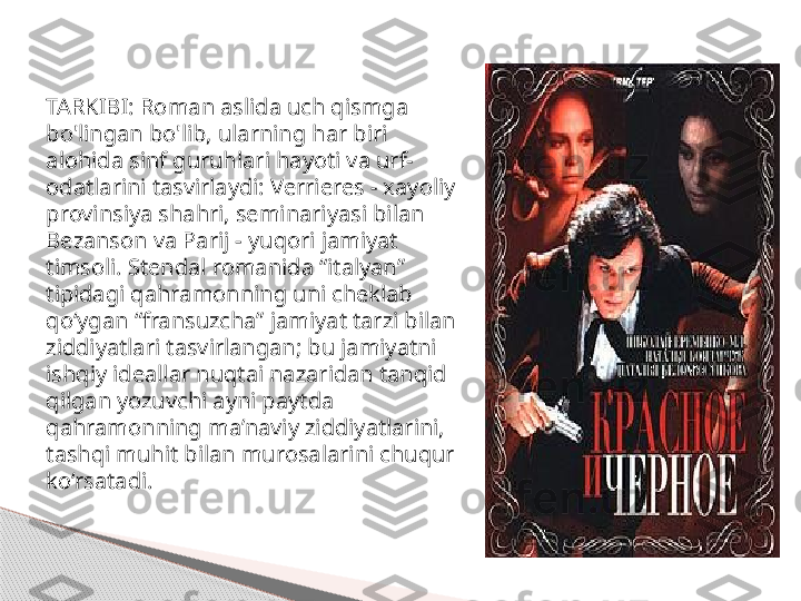 TARKIBI: Roman aslida uch qismga 
bo'lingan bo'lib, ularning har biri 
alohida sinf guruhlari hayoti va urf-
odatlarini tasvirlaydi: Verrieres - xayoliy 
provinsiya shahri, seminariyasi bilan 
Bezanson va Parij - yuqori jamiyat 
timsoli. Stendal romanida “italyan” 
tipidagi qahramonning uni cheklab 
qo‘ygan “fransuzcha” jamiyat tarzi bilan 
ziddiyatlari tasvirlangan; bu jamiyatni 
ishqiy ideallar nuqtai nazaridan tanqid 
qilgan yozuvchi ayni paytda 
qahramonning ma’naviy ziddiyatlarini, 
tashqi muhit bilan murosalarini chuqur 
ko‘rsatadi.     