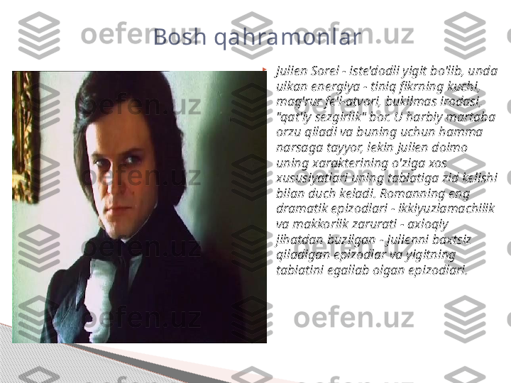 
Julien Sorel - iste'dodli yigit bo'lib, unda 
ulkan energiya - tiniq fikrning kuchi, 
mag'rur fe'l-atvori, bukilmas irodasi, 
"qat'iy sezgirlik" bor. U harbiy martaba 
orzu qiladi va buning uchun hamma 
narsaga tayyor, lekin Julien doimo 
uning xarakterining o'ziga xos 
xususiyatlari uning tabiatiga zid kelishi 
bilan duch keladi. Romanning eng 
dramatik epizodlari - ikkiyuzlamachilik 
va makkorlik zarurati - axloqiy 
jihatdan buzilgan - Julienni baxtsiz 
qiladigan epizodlar va yigitning 
tabiatini egallab olgan epizodlari.Bosh qahramonlar     