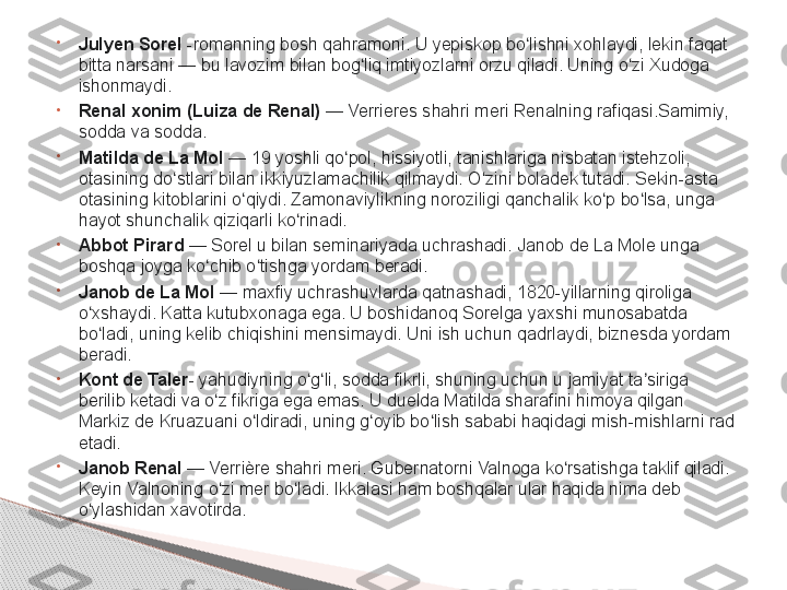 •
Julyen Sorel  -romanning bosh qahramoni. U yepiskop bo lishni xohlaydi, lekin faqat 	ʻ
bitta narsani	
 — bu lavozim bilan bog liq imtiyozlarni orzu qiladi. Uning o zi Xudoga 	ʻ ʻ
ishonmaydi.
•
Renal xonim   (Luiza de Renal)  	
— Verrieres shahri meri Renalning rafiqasi.Samimiy, 
sodda va sodda.
•
Matilda de La Mol  	
— 19 yoshli qo pol, hissiyotli, tanishlariga nisbatan istehzoli, 	ʻ
otasining do stlari bilan ikkiyuzlamachilik qilmaydi. O zini boladek tutadi. Sekin-asta 	
ʻ ʻ
otasining kitoblarini o qiydi. Zamonaviylikning noroziligi qanchalik ko p bo lsa, unga 	
ʻ ʻ ʻ
hayot shunchalik qiziqarli ko rinadi.	
ʻ
•
Abbot Pirard  	
— Sorel u bilan seminariyada uchrashadi. Janob de La Mole unga 
boshqa joyga ko chib o tishga yordam beradi.	
ʻ ʻ
•
Janob de La Mol  	
— maxfiy uchrashuvlarda qatnashadi, 1820-yillarning qiroliga 
o xshaydi. Katta kutubxonaga ega. U boshidanoq Sorelga yaxshi munosabatda 	
ʻ
bo ladi, uning kelib chiqishini mensimaydi. Uni ish uchun qadrlaydi, biznesda yordam 
ʻ
beradi.
•
Kont de Taler - yahudiyning o g li, sodda fikrli, shuning uchun u jamiyat ta siriga 	
ʻ ʻ ʼ
berilib ketadi va o z fikriga ega emas. U duelda Matilda sharafini himoya qilgan 	
ʻ
Markiz de Kruazuani o ldiradi, uning g oyib bo lish sababi haqidagi mish-mishlarni rad 	
ʻ ʻ ʻ
etadi.
•
Janob Renal  	
— Verrière shahri meri. Gubernatorni Valnoga ko rsatishga taklif qiladi. 	ʻ
Keyin Valnoning o zi mer bo ladi. Ikkalasi ham boshqalar ular haqida nima deb 	
ʻ ʻ
o ylashidan xavotirda.	
ʻ     