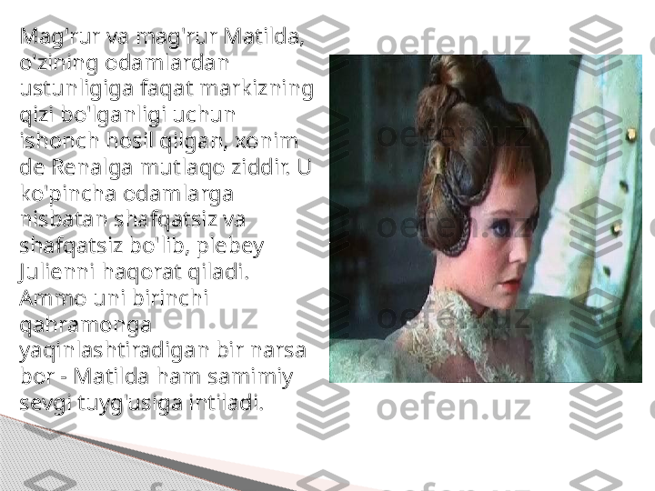 Mag'rur va mag'rur Matilda, 
o'zining odamlardan 
ustunligiga faqat markizning 
qizi bo'lganligi uchun 
ishonch hosil qilgan, xonim 
de Renalga mutlaqo ziddir. U 
ko'pincha odamlarga 
nisbatan shafqatsiz va 
shafqatsiz bo'lib, plebey 
Julienni haqorat qiladi. 
Ammo uni birinchi 
qahramonga 
yaqinlashtiradigan bir narsa 
bor - Matilda ham samimiy 
sevgi tuyg'usiga intiladi.     