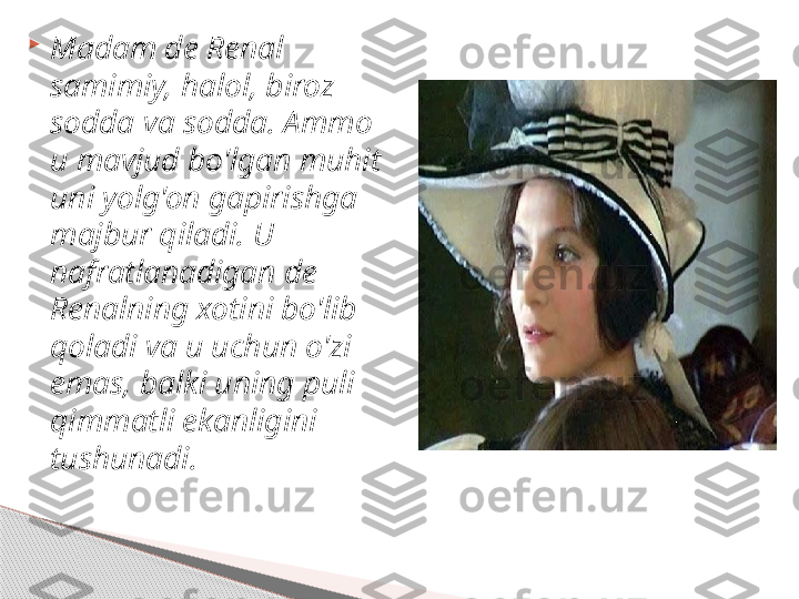 
Madam de Renal 
samimiy, halol, biroz 
sodda va sodda. Ammo 
u mavjud bo'lgan muhit 
uni yolg'on gapirishga 
majbur qiladi. U 
nafratlanadigan de 
Renalning xotini bo'lib 
qoladi va u uchun o'zi 
emas, balki uning puli 
qimmatli ekanligini 
tushunadi.     