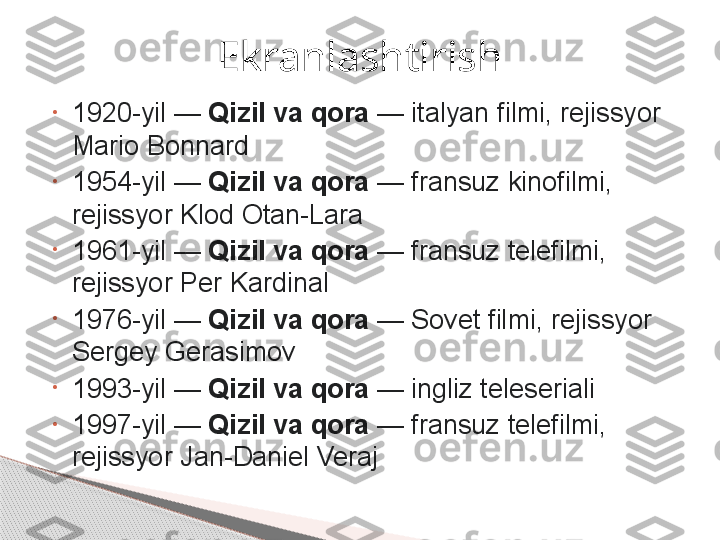 •
1920-yil —	  Qizil va qora  	— italyan filmi, rejissyor 
Mario Bonnard
•
1954-yil	
 —	  Qizil va qora  	— fransuz kinofilmi, 
rejissyor Klod Otan-Lara
•
1961-yil	
 —	  Qizil va qora  	— fransuz telefilmi, 
rejissyor Per Kardinal
•
1976-yil	
 —	  Qizil va qora  	— Sovet filmi, rejissyor 
Sergey Gerasimov
•
1993-yil	
 —	  Qizil va qora  	— ingliz teleseriali
•
1997-yil	
 —	  Qizil va qora  	— fransuz telefilmi, 
rejissyor Jan-Daniel Veraj Ekranlashtirish     