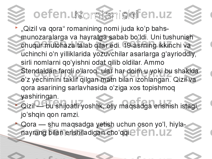 
„ Qizil va qora“ romanining nomi juda ko p bahs-ʻ
munozaralarga va hayratga sabab bo ldi. Uni tushunish 	
ʻ
chuqur mulohaza talab qilar edi.	
 19-asrning ikkinchi va 
uchinchi o n yilliklarida	
 yozuvchilar asarlarga	 g ayrioddiy, 	ʻ ʻ
sirli nomlarni qo yishni odat qilib oldilar. Ammo 	
ʻ
Stendaldan farqli o laroq, ular har doim u yoki bu shaklda 	
ʻ
o z yechimini taklif qilgan matn bilan izohlangan.	
 Qizil va 	ʻ
qora asarining sarlavhasida o ziga xos topishmoq 	
ʻ
yashiringan.

Qizil	
 — bu shijoatli yoshlik, oliy maqsadga erishish istagi, 
jo shqin qon ramzi.	
ʻ

Qora	
 — shu maqsadga yetish uchun oson yo l, hiyla-	ʻ
nayrang bilan erishiladigan cho qqi.	
ʻ Nomlanishi     