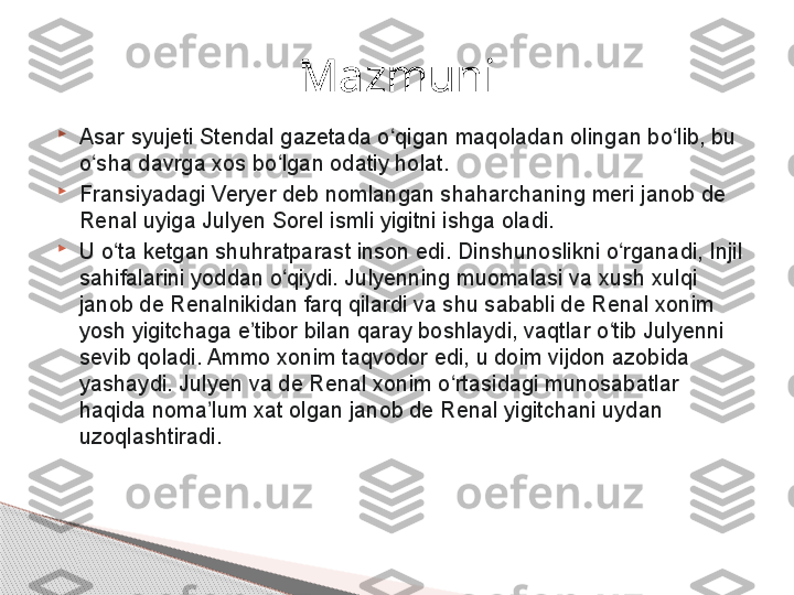 
Asar syujeti Stendal gazetada o qigan maqoladan olingan bo lib, bu ʻ ʻ
o sha davrga xos bo lgan odatiy holat.	
ʻ ʻ

Fransiyadagi Veryer deb nomlangan shaharchaning meri janob de 
Renal uyiga Julyen Sorel ismli yigitni ishga oladi.

U o ta ketgan shuhratparast inson edi. Dinshunoslikni o rganadi, Injil 	
ʻ ʻ
sahifalarini yoddan o qiydi. Julyenning muomalasi va xush xulqi 	
ʻ
janob de Renalnikidan farq qilardi va shu sababli de Renal xonim 
yosh yigitchaga e tibor bilan qaray boshlaydi, vaqtlar o tib Julyenni 	
ʼ ʻ
sevib qoladi. Ammo xonim taqvodor edi, u doim vijdon azobida 
yashaydi. Julyen va de Renal xonim o rtasidagi munosabatlar 	
ʻ
haqida noma lum xat olgan janob de Renal yigitchani uydan 	
ʼ
uzoqlashtiradi. Mazmuni     