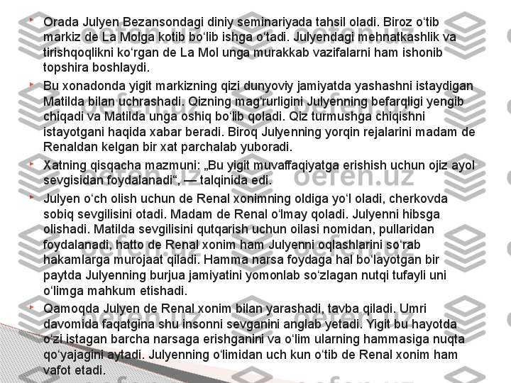 
Orada Julyen Bezansondagi diniy seminariyada tahsil oladi. Biroz o tib ʻ
markiz de La Molga kotib bo lib ishga o tadi. Julyendagi mehnatkashlik va 	
ʻ ʻ
tirishqoqlikni ko rgan de La Mol unga murakkab vazifalarni ham ishonib 	
ʻ
topshira boshlaydi.

Bu xonadonda yigit markizning qizi dunyoviy jamiyatda yashashni istaydigan 
Matilda bilan uchrashadi. Qizning mag rurligini Julyenning befarqligi yengib 	
ʻ
chiqadi va Matilda unga oshiq bo lib qoladi. Qiz turmushga chiqishni 	
ʻ
istayotgani haqida xabar beradi. Biroq Julyenning yorqin rejalarini madam de 
Renaldan kelgan bir xat parchalab yuboradi.

Xatning qisqacha mazmuni: „Bu yigit muvaffaqiyatga erishish uchun ojiz ayol 
sevgisidan foydalanadi“,	
 — talqinida edi.

Julyen o ch olish uchun de Renal xonimning oldiga yo l oladi, cherkovda 	
ʻ ʻ
sobiq sevgilisini otadi. Madam de Renal o lmay qoladi. Julyenni hibsga 	
ʻ
olishadi. Matilda sevgilisini qutqarish uchun oilasi nomidan, pullaridan 
foydalanadi, hatto de Renal xonim ham Julyenni oqlashlarini so rab 	
ʻ
hakamlarga murojaat qiladi. Hamma narsa foydaga hal bo layotgan bir 	
ʻ
paytda Julyenning burjua jamiyatini yomonlab so zlagan nutqi tufayli uni 	
ʻ
o limga mahkum etishadi.	
ʻ

Qamoqda Julyen de Renal xonim bilan yarashadi, tavba qiladi. Umri 
davomida faqatgina shu insonni sevganini anglab yetadi. Yigit bu hayotda 
o zi istagan barcha narsaga erishganini va o lim ularning hammasiga nuqta 
ʻ ʻ
qo yajagini aytadi. Julyenning o limidan uch kun o tib de Renal xonim ham 	
ʻ ʻ ʻ
vafot etadi.     