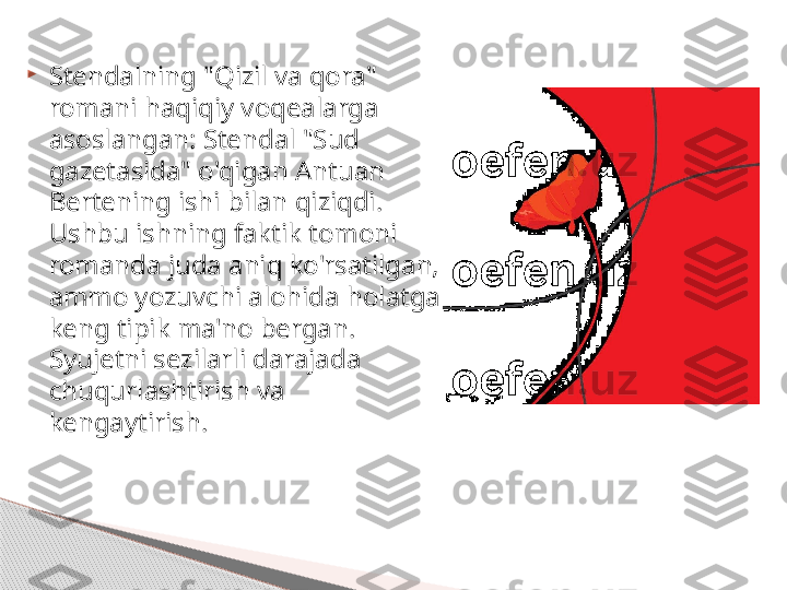 
Stendalning "Qizil va qora" 
romani haqiqiy voqealarga 
asoslangan: Stendal "Sud 
gazetasida" o'qigan Antuan 
Bertening ishi bilan qiziqdi. 
Ushbu ishning faktik tomoni 
romanda juda aniq ko'rsatilgan, 
ammo yozuvchi alohida holatga 
keng tipik ma'no bergan. 
Syujetni sezilarli darajada 
chuqurlashtirish va 
kengaytirish.    