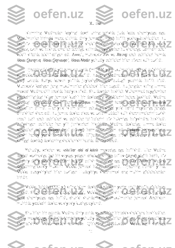 Xulosa
Islomning   Madinadan   keyingi   davri   uning   tarixida   juda   katta   ahamiyatga   ega.
Musulmonlar  birinchi   marta   alohida  diniy  jamoa  (Umma)   bo’lib  yashay  boshladilar.  Bu
esa   o’z   navbatida   diniy   qoidalarning   shakllanishini   tezlashtirib   yubordi.   Asta-sekin
namoz,  azon  va   boshqa  amallar  tartibga  solindi.  Payg’ambar  bu  shaharga   uchinchi  taraf
vakili   sifatida   taklif   etilgan   edi.   Avval,   murosasiz   Avs   va   Xazraj   arab   qabilalari   hamda
Banu Qurayza, Banu Qaynuqo’, Banu Nadir  yahudiy qabilalari bilan o’zaro sulh tuzildi.
Hijratning ikkinchi yili ramazon oyida (mil. 624 y.) musulmonlar ummasi qo’shinlari
va   makkaliklar   o’rtasida   Badr   jangi   bo’ldi.   Bu   jang   Madinadan   80   mil   (taxminan   150
km.)   uzoqda   Suriya   karvon   yo’lida   joylashgan   Badr   qudug’i   yaqinida   bo’lib   o’tdi.
Murosasiz   kechgan   jang   musulmonlar   g’alabasi   bilan   tugadi.   Bu   jangdan   so’ng   Umma
mavqei Madina ahli orasida beqiyos o’sdi. Shu davrdan boshlab Muhammad payg’ambar
yetakchiligidagi islom jamoasi kuchli bir davlatning vazifalarini bajara boshladi. Madina
ichidagi  Payg’ambar  muxoliflari   munofiqun   nomini   oldi.  Barcha  arab qabilalari   mushrik
deb   e’lon   qilindi.   Ular   yoki   islom   dinini   qabul   qilishlari   yoki   ochiq   maydonga   jangga
chiqishlari shart edi. Bu jamoa-davlat qisqa va uzoq muddatli sulh shartnomalarini tuzish
orqali   turli   arab   qabilalari   va   qabilalar   ittifoqlarini   o’z   hukmiga   bo’ysindira   boshladi.
Bo’ysingan   qabilalar   har   yili   jonivorlari   hisobidan   Madina   davlatiga   Umma-davlat
xarajatlari   uchun   sadaqa   (mol   to’lovi)   bermoqlari   lozim   edi.   Sadaqa   bermaganlarga
qarshi   harbiy   yurishlar   tashkil   etilardi.   O’ljadan   to’lovga   o’tish   (Makkaning   fathidan
so’nggi davrda) davlatning shakllanishi haqida dalolat beradi.
Yahudiy,   xristian   va   sobi’lar   ahl   al - kitob   mavqeiga   ega   bo’lishdi.   Ular   Madina
davlati   xazinasiga   har   bir   voyaga   yetgan   erkak   boshidan   to’lov   ( jizya )   yig’ib   berib,   o’z
ijtimoiy-diniy   avtonomiyalarini   saqlab   qolish   huquqiga   ega   bo’ldilar.   Ammo   Madina
davlatining   asosiy   muxolifi   Makka   jamoasi   bo’lib   qolaverdi.   Hijratning   oltinchi   yilida
Makka   qurayshiylari   bilan   tuzilgan   Hudaybiya   shartnomasi   eng   muhim   g’alabalardan
biridir.
Makka fathidan (630 y.) so’ng islom davlati Arabiston yarim orolida to’la g’alabaga
erishdi. Shuni  alohida ta’kidlash zarurki, Makkaning olinishi  musulmonlar uchun g’oyat
katta   ahamiyatga   ega   bo’ldi,   chunki   shundan   so’ng   musulmonlar   jamoasi   Arabiston
muhitida yetakchi davlat va siyosiy kuchga aylandi.
Shu bilan bir qatorda Madina diniy qoida va tartiblar bir tekis shakllana boshladilar.
Diniy   masalalarga   oydinlik   kiritishga   yahudiy   qabilalari   bilan   bo’lgan   mojarolar   albatta
o’z   ta’sirini   o’tkazmasdan   qolmadi.   Qiblaning   Quddusdan   Makkadagi   Ka’baga
10 