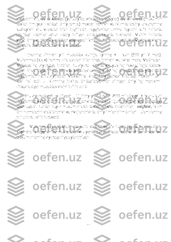 o’zgartirilishi,   ahl  al-kitob ga (yahudiylar, xristianlar, sobiylar)   ahl  az-zimma   (musulmon
davlati   himoyasi   ostidagi   diniy   jamoa)   mavqei   berilishi   va   islomda   arabiy   unsurlarning
kuchayishi   shu   voqealar   bilan   bog’liqdir.   Payg’ambar   Umma   hayotini   ko’p   hollarda
atrofdagi   odamlar   uchun   odatiy   bo’lgan   qoidalar   asosida   boshqardi.   Muhim   hollarda
yangi diniy va ijtimoiy qoidalar  vahy  orqali kiritildi. Bu masalalarda biz Madina davlatini
teokratik davlat deb atashimiz mumkin.
Hijratning   o’ninchi   yili   muqaddas   zulhijja   oyining   8   -   kuni   (632   yil   7   mart)
Muhammad   (s.a.v)   hamma   oila  a'zolari   bilan   birga   birinchi   va  oxirgi   marta   Madinadan
Makkaga   haj   ziyoratiga   bordilar.   Bu   ziyorat   Islomda   «Buyuk   haj   havz   al-hajjal-akbar»
nomi   bilan   tilga   olinib,   tarixda   «vidolashuv   haji»   (al-haj   al-vado')   dеb   yuritiladi.
Payg’ambarning bu ziyoratlari  Makkaning  Islom  diniy markazi  sifatidagi  mavqеini  uzil
kеsil   hal   etdi.   U   Islomning   boshqa   dindagilarga   man   qilingan   diniy   haj   marosimi
o’tkaziladigan muqaddas shahri bo’lib qoldi. 
Shu   ziyoratdan   3   oy   o’tgach     11   hijriy   yil   12   rabi’   I/632   milodiy   yil   8   iyun ь   kuni
Payg’ambar   vafot   etdi. Bu  bilan  islom   tarixida  ilk davr  –  Qur’oniy davr   yoki  teokratiya
davri tugadi. Bundan buyon musulmon-arab davlati tarixida podshohlar –  xalifalar , islom
dini normalarini shakllantirish va rivojlantirishda diniy ilmlar bilimdonlari – ulamolarning
roli tobora oshib boraverdi.
      Muhammad   (s.a.v)   Madinada   vafot   etadilar   va   o’z   hujralariga   dafn   qilinadilar.
Kеyinchalik  payg’ambar   maqbaralari   shu  yеrda qurilgan katta  masjid  ichiga  olingan  va
musulmonlarning ziyoratgohiga aylantirilgan.
11 