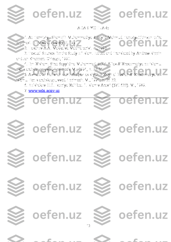 ADABIYOTLAR:
1. At-Termiziy.   Shamoili   Muhammadiya   /   Sayid   Mahmud   Taroziy-Oltinxon   to’ra
tarjimasi.  T.: Mehnat nashriyoti, 1991. 
2. Hasanov A.A. Makka va Madina tarixi.  T., 1992. 
3. Textual Sourses for the Study of Islam. Edited and Translated by Andrew Rippin
and Jan Knappert.  Chicago, 1990. 
4. Ibn Xisham. Sirat Sayyidina Muhammad Rasul Allax // Xrestomatiya po islamu.
Per. s arabskogo, vved. i primech. M., 1994, B. 12-24. 
5. Axmad   b.   Faris   ar-Razi.   Audjaz   as-siyar   li-Xayr   al-bashar   //   Xrestomatiya   po
islamu. Per. s arabskogo, vved. i primech.  M., 1994, B. 26-32. 
6. Bolshakov O.G. Istoriya Xalifata. 1. Islam v Aravii (570-633). M., 1989.
7. www.wiki.arxiv.uz    
12 