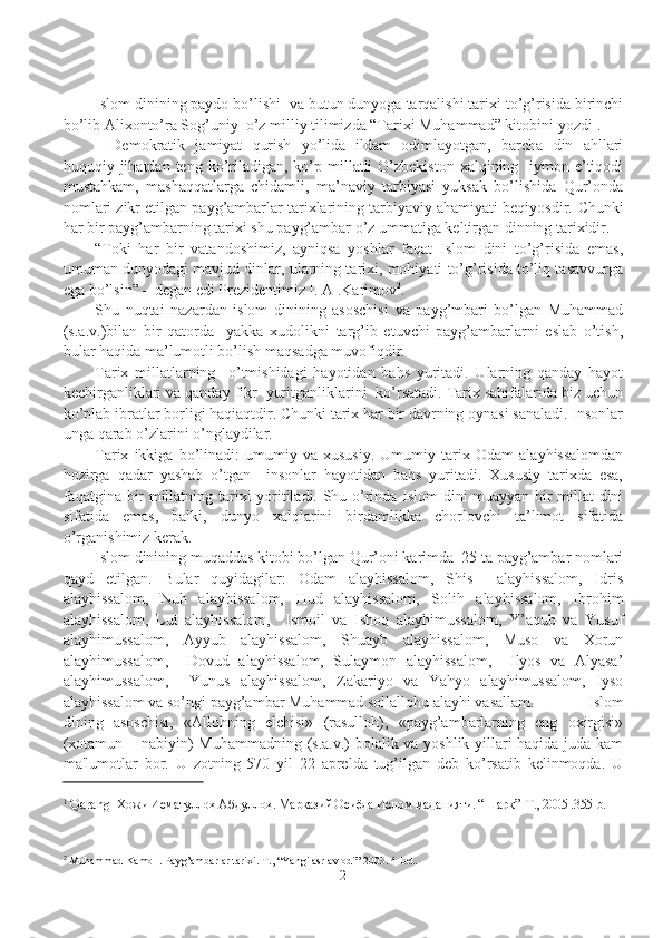 Islom dinining paydo bo’lishi  va butun dunyoga tarqalishi tarixi to’g’risida birinchi
bo’lib Alixonto’ra Sog’uniy  o’z milliy tilimizda “Tarixi Muhammad” kitobini yozdi 1
. 
Demokratik   jamiyat   qurish   yo’lida   ildam   odimlayotgan,   barcha   din   ahllari
huquqiy jihatdan  teng ko’riladigan,  ko’p millatli  O’zbekiston  xalqining   iymon-e’tiqodi
mustahkam,   mashaqqatlarga   chidamli,   ma’naviy   tarbiyasi   yuksak   bo’lishida   Qur’onda
nomlari zikr etilgan payg’ambarlar tarixlarining tarbiyaviy ahamiyati beqiyosdir.  Chunki
har bir payg’ambarning tarixi shu payg’ambar o’z ummatiga keltirgan dinning tarixidir. 
“Toki   har   bir   vatandoshimiz,   ayniqsa   yoshlar   faqat   Islom   dini   to’g’risida   emas,
umuman dunyodagi mavjud dinlar, ularning tarixi, mohiyati to’g’risida to’liq tasavvurga
ega bo’lsin” – degan edi Prezidentimiz I. A .Karimov 2
.
Shu   nuqtai   nazardan   islom   dinining   asoschisi   va   payg’mbari   bo’lgan   Muhammad
(s.a.v.)bilan   bir   qatorda     yakka   xudolikni   targ’ib   etuvchi   payg’ambarlarni   eslab   o’tish,
bular haqida ma’lumotli bo’lish maqsadga muvofiqdir. 
Tarix   millatlarning     o’tmishidagi   hayotidan   bahs   yuritadi.   Ularning   qanday   hayot
kechirganliklari va qanday fikr  yuritganliklarini  ko’rsatadi. Tarix sahifalarida biz uchun
ko’plab ibratlar borligi haqiaqtdir. Chunki tarix har bir davrning oynasi sanaladi. Insonlar
unga qarab o’zlarini o’nglaydilar. 
Tarix   ikkiga   bo’linadi:   umumiy   va   xususiy.   Umumiy   tarix   Odam   alayhissalomdan
hozirga   qadar   yashab   o’tgan     insonlar   hayotidan   bahs   yuritadi.   Xususiy   tarixda   esa,
faqatgina bir millatning tarixi yoritiladi. Shu o’rinda Islom dini muayyan bir millat dini
sifatida   emas,   balki,   dunyo   xalqlarini   birdamlikka   chorlovchi   ta’limot   sifatida
o’rganishimiz kerak.
Islom dinining muqaddas kitobi bo’lgan Qur’oni karimda  25 ta payg’ambar nomlari
qayd   etilgan.   Bular   quyidagilar:   Odam   alayhissalom,   Shis     alayhissalom,   Idris
alayhissalom,   Nuh   alayhissalom,   Hud   alayhissalom,   Solih   alayhissalom,   Ibrohim
alayhissalom,   Lut   alayhissalom,     Ismoil   va   Ishoq   alayhimussalom,   Y’aqub   va   Yusuf
alayhimussalom,   Ayyub   alayhissalom,   Shuayb   alayhissalom,   Muso   va   Xorun
alayhimussalom,     Dovud   alayhissalom,   Sulaymon   alayhissalom,     Ilyos   va   Alyasa’
alayhimussalom,     Yunus   alayhissalom,   Zakariyo   va   Yahyo   alayhimussalom,   Iyso
alayhissalom va so’ngi payg’ambar Muhammad sollallohu alayhi vasallam.            Islom
dining   asoschisi,   «Allohning   elchisi»   (rasulloh),   «payg’ambarlarning   eng   oxirgisi»
(xotamun – nabiyin) Muhammadning (s.a.v.) bolalik va yoshlik yillari haqida juda kam
ma'lumotlar   bor.   U   zotning   570   yil   22   aprelda   tug’ilgan   dеb   ko’rsatib   kеlinmoqda.   U
1
 Qarang   Хожи Исматуллоҳ Абдуллоҳ. Марказий Осиёда Ислом маданияти. “Шарқ”  Т., 2005 .355-b.
2
 Muhammad Kamol . Payg’ambarlar tarixi. T., “Yangi asr avlodi” 2003.  4-bet.
2 