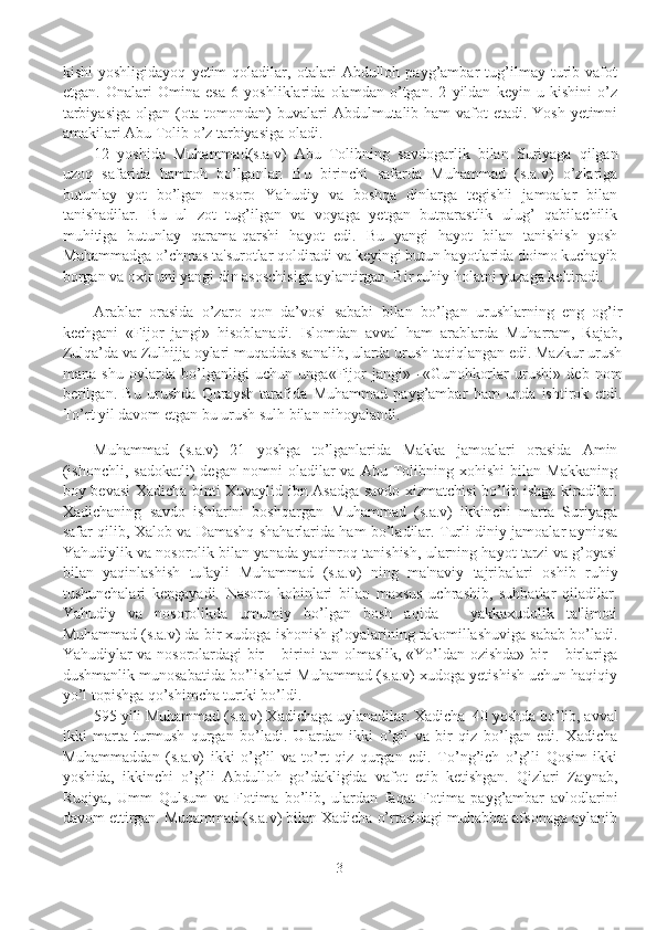 kishi   yoshligidayoq   yеtim   qoladilar,   otalari   Abdulloh   payg’ambar   tug’ilmay   turib   vafot
etgan.   Onalari   Omina   esa   6   yoshliklarida   olamdan   o’tgan.   2   yildan   kеyin   u   kishini   o’z
tarbiyasiga  olgan (ota tomondan) buvalari  Abdulmutalib ham  vafot  etadi. Yosh  yеtimni
amakilari Abu Tolib o’z tarbiyasiga oladi.
12   yoshida   Muhammad(s.a.v)   Abu   Tolibning   savdogarlik   bilan   Suriyaga   qilgan
uzoq   safarida   hamroh   bo’lganlar.   Bu   birinchi   safarda   Muhammad   (s.a.v)   o’zlariga
butunlay   yot   bo’lgan   nosoro   Yahudiy   va   boshqa   dinlarga   tеgishli   jamoalar   bilan
tanishadilar.   Bu   ul   zot   tug’ilgan   va   voyaga   yеtgan   butparastlik   ulug’   qabilachilik
muhitiga   butunlay   qarama-qarshi   hayot   edi.   Bu   yangi   hayot   bilan   tanishish   yosh
Muhammadga o’chmas ta'surotlar qoldiradi va kеyingi butun hayotlarida doimo kuchayib
borgan va oxir uni yangi din asoschisiga aylantirgan. Bir ruhiy holatni yuzaga kеltiradi.
Arablar   orasida   o’zaro   qon   da’vosi   sababi   bilan   bo’lgan   urushlarning   eng   og’ir
kechgani   «Fijor   jangi»   hisoblanadi.   Islomdan   avval   ham   arablarda   Muharram,   Rajab,
Zulqa’da va Zulhijja oylari muqaddas sanalib, ularda urush taqiqlangan edi. Mazkur urush
mana   shu   oylarda   bo’lganligi   uchun   unga«Fijor   jangi»   - «Gunohkorlar   urushi»   deb   nom
berilgan.   Bu   urushda   Quraysh   tarafida   Muhammad   payg’ambar   ham   unda   ishtirok   etdi.
To’rt yil davom etgan bu urush sulh bilan nihoyalandi. 
Muhammad   (s.a.v)   21   yoshga   to’lganlarida   Makka   jamoalari   orasida   Amin
(ishonchli,   sadokatli)   dеgan   nomni   oladilar   va   Abu   Tolibning  xohishi   bilan   Makkaning
boy bеvasi Xadicha binti Xuvaylid ibn Asadga savdo xizmatchisi bo’lib ishga kiradilar.
Xadichaning   savdo   ishlarini   boshqargan   Muhammad   (s.a.v)   ikkinchi   marta   Suriyaga
safar qilib, Xalob va Damashq shaharlarida ham bo’ladilar. Turli diniy jamoalar ayniqsa
Yahudiylik va nosorolik bilan yanada yaqinroq tanishish, ularning hayot tarzi va g’oyasi
bilan   yaqinlashish   tufayli   Muhammad   (s.a.v)   ning   ma'naviy   tajribalari   oshib   ruhiy
tushunchalari   kеngayadi.   Nasoro   kohinlari   bilan   maxsus   uchrashib,   suhbatlar   qiladilar.
Yahudiy   va   nosorolikda   umumiy   bo’lgan   bosh   aqida   –   yakkaxudolik   ta'limoti
Muhammad (s.a.v) da bir xudoga ishonish g’oyalarining takomillashuviga sabab bo’ladi.
Yahudiylar va nosorolardagi bir – birini tan olmaslik, «Yo’ldan ozishda» bir – birlariga
dushmanlik munosabatida bo’lishlari Muhammad (s.a.v) xudoga yеtishish uchun haqiqiy
yo’l topishga qo’shimcha turtki bo’ldi. 
595 yili Muhammad (s.a.v) Xadichaga uylanadilar. Xadicha  40 yoshda bo’lib, avval
ikki   marta   turmush   qurgan   bo’ladi.   Ulardan   ikki   o’gil   va   bir   qiz   bo’lgan   edi.   Xadicha
Muhammaddan   (s.a.v)   ikki   o’g’il   va   to’rt   qiz   qurgan   edi.   To’ng’ich   o’g’li   Qosim   ikki
yoshida,   ikkinchi   o’g’li   Abdulloh   go’dakligida   vafot   etib   kеtishgan.   Qizlari   Zaynab,
Ruqiya,   Umm   Qulsum   va   Fotima   bo’lib,   ulardan   faqat   Fotima   payg’ambar   avlodlarini
davom ettirgan. Muqammad (s.a.v) bilan Xadicha o’rtasidagi muhabbat afsonaga aylanib
3 