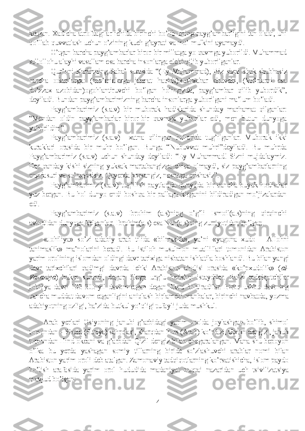 kеtgan. Xadicha atrofdagilar ichida birinchi bo’lib uning payg’ambarligini tan oladi, uni
qo’llab quvvatlash uchun o’zining kuch g’ayrati va mol-mulkini ayamaydi.
O’tgan barcha payg’ambarlar biror-bir millatga yo qavmga yuborildi. Muhammad
sallollohu alayhi vasallam esa barcha insonlarga elchi qilib yuborilganlar.
Qur’oni   Karimning   Saba’   surasida   “(Ey   Muhammad),   Biz   sizni   s hak-shubhasiz
barcha   odamlarga:   (mo’minlarga   jannat   haqida)xushxabar   eltuvchi,   (kofirlarni   esa
do’zzax   azobidan)ogohlantiruvchi   bo’lgan   holingizda,   payg’ambar   qilib   yubordik”,
deyiladi. Bundan payg’ambarimizning barcha insonlarga yuborilgani ma’lum bo’ladi.
Payg’ambarimiz   (s.a.v)   bir   muborak   hadislarida   shunday   marhamat   qilganlar:
“Mendan   oldin   payg’ambarlar   biror-bir   qavmga   yuborilar   edi,   men   butun   dunyoga
yuborildim”. 
Payg’ambarimiz   (s.a.v)     xatna   qilingan   hollarida   tug’ilganlar.   Muborak   ikki
kuraklari   orasida   bir   muhr   bo’lgan.   Bunga   “Nubuvvat   muhri”deyiladi.   Bu   muhrda
Payg’ambarimiz   (s.a.v)   uchun   shunday   deyiladi:   “Ey   Muhammad!   Sizni   mujdalaymiz.
Har   qanday   kishi   sizning   yuksak   martabangizga   chiqa   olmaydi,   siz   payg’ambarlarning
eng jasuri va so’nggisisiz. Qayerda borsangiz, nusratga erishasiz”.
Payg’ambarimiz   (s.a.v)   tug’ilish   paytlarida   dunyoda  bir   qancha   buyuk   hodisalar
yuz   bergan.   Bu   hol   dunyo   endi   boshqa   bir   pallaga   kirganini   bildiradigan   mo’jizalardan
edi.
Payg’ambarimiz   (s.a.v)   Ibrohim   (a.s)ning   o’g’li   Ismoil(a.s)ning   qirqinchi
avlodidan dunyoga kelganlar. Ibrohim(a.s) esa Nuh(a.s)ning zurriyotidan bo’lgan.      
« Johiliya»   so’zi   adabiy   arab   tilida   «bilmaslik»,   ya’ni   «yagona   xudo   –   Allohni
tanimaslik»   ma’nolarini   beradi.   Bu   istiloh   musulmon   mualliflari   tomonidan   Arabiston
yarim orolining islomdan oldingi davr tarixiga nisbatan ishlatila boshlandi. Bu bilan yangi
davr   tarixchilari   qadimgi   davrda   Ichki   Arabiston   aholisi   orasida   «ko’pxudolik»   ( al-
Vasaniya )   hukm   surardi,   degan   fikrga   urg’u   berishni   istaydilar.   Ba’zi   tadqiqotchilar
johiliya   davri   100-200   yil   davom   etgan   degan   fikrni   bildiradilar.   Biroq   ushbu   davrning
qancha muddat davom etganligini aniqlash birlamchi manbalar, birinchi navbatda, yozma
adabiyotning ozligi, ba’zida butkul yo’qligi tufayli juda mushkul.
Arab   yerlari   Osiyoning   janubi-g’arbidagi   yarim   orolda   joylashgan   bo’lib,   shimol
tomondan – Shom (Suriya) sahrolari, sharqdan Fors (Arab) ko’rfazi, Umon dengizi, janub
tomondan Hind okeani va g’arbdan Qizil dengiz bilan chegaralangan. Mana shu bepoyon
o’lka   bu   yerda   yashagan   somiy   tillarning   birida   so’zlashuvchi   arablar   nomi   bilan
Arabiston yarim oroli deb atalgan. Zamonaviy tadqiqotlarning ko’rsatishicha, islom paydo
bo’lish   arafasida   yarim   orol   hududida   madaniyat   nuqtai   nazaridan   uch   tsivilizatsiya
mavjud bo’lgan:
4 