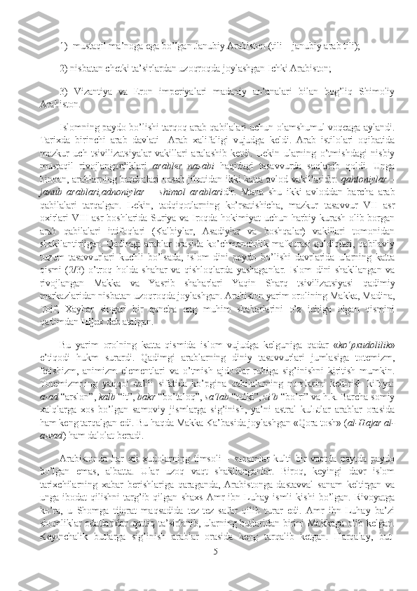 1)     mustaqil ma’noga ega bo’lgan Janubiy Arabiston (tili – janubiy arab tili);
2) nisbatan chetki ta’sirlardan uzoqroqda joylashgan Ichki Arabiston;
3)   Vizantiya   va   Eron   imperiyalari   madaniy   an’analari   bilan   bog’liq   Shimoliy
Arabiston.
Islomning paydo bo’lishi tarqoq arab qabilalari uchun olamshumul voqeaga aylandi.
Tarixda   birinchi   arab   davlati   –Arab   xalifaligi   vujudga   keldi.   Arab   istilolari   oqibatida
mazkur   uch   tsivilizatsiyalar   vakillari   aralashib   ketdi.   Lekin   ularning   o’tmishdagi   nisbiy
mustaqil   rivojlanganliklari   arabler   nasabi   haqidagi   tasavvurda   saqlanib   qoldi.   Unga
binoan, arablarning barchalari nasab jihatidan ikki katta avlod vakillaridir:   qahtoniylar   –
janub   arablari,adnoniylar   –   shimol   arablari dir.   Mana   shu   ikki   avloddan   barcha   arab
qabilalari   tarqalgan.   Lekin,   tadqiqotlarning   ko’rsatishicha,   mazkur   tasavvur   VII   asr
oxirlari-VIII asr boshlarida Suriya va Iroqda hokimiyat uchun harbiy kurash olib borgan
arab   qabilalari   ittifoqlari   (Kalbiylar,   Asadiylar   va   boshqalar)   vakillari   tomonidan
shakllantirilgan. Qadimgi  arablar  orasida  ko’chmanchilik  mafkurasi  qoldiqlari, qabilaviy
tuzum   tasavvurlari   kuchli   bo’lsada,   islom   dini   paydo   bo’lishi   davrlarida   ularning   katta
qismi   (2/3)   o’troq   holda   shahar   va   qishloqlarda   yashaganlar.   Islom   dini   shakllangan   va
rivojlangan   Makka   va   Yasrib   shaharlari   Yaqin   Sharq   tsivilizatsiyasi   qadimiy
markazlaridan nisbatan uzoqroqda joylashgan. Arabiston yarim orolining Makka, Madina,
Toif,   Xaybar   singari   bir   qancha   eng   muhim   shaharlarini   o’z   ichiga   olgan   qismini
qadimdan  Hijoz  deb atalgan.
Bu   yarim   orolning   katta   qismida   islom   vujudga   kelguniga   qadar   « ko’pxudolilik »
e’tiqodi   hukm   surardi.   Qadimgi   arablarning   diniy   tasavvurlari   jumlasiga   totemizm,
fetishizm,   animizm   elementlari   va   o’tmish   ajdodlar   ruhiga   sig’inishni   kiritish   mumkin.
Totemizmning   yaqqol   dalili   sifatida   ko’pgina   qabilalarning   nomlarini   keltirish   kifoya:
asad  “arslon”,  kalb  “it”,  bakr  “bo’taloq”,  sa’lab  “tulki”,  zi’b  “bo’ri” va h.k. Barcha somiy
xalqlarga   xos   bo’lgan   samoviy   jismlarga   sig’inish,   ya’ni   astral   kulьtlar   arablar   orasida
ham keng tarqalgan edi. Bu haqda Makka Ka’basida joylashgan «Qora tosh» ( al-Hajar al-
asvad ) ham dalolat beradi.
Arabistonda   har   xil   xudolarning   timsoli   –   sanamlar   kulti   bir   vaqtda   paytda   paydo
bo’lgan   emas,   albatta.   Ular   uzoq   vaqt   shakllanganlar.   Biroq,   keyingi   davr   islom
tarixchilarning   xabar   berishlariga   qaraganda,   Arabistonga   dastavval   sanam   keltirgan   va
unga   ibodat   qilishni   targ’ib   qilgan   shaxs   Amr   ibn   Luhay   ismli   kishi   bo’lgan.   Rivoyatga
ko’ra,   u   Shomga   tijorat   maqsadida   tez-tez   safar   qilib   turar   edi.   Amr   ibn   Luhay   ba’zi
shomliklar odatlaridan qattiq ta’sirlanib, ularning butlaridan birini Makkaga  olib kelgan.
Keyinchalik   butlarga   sig’inish   arablar   orasida   keng   tarqalib   ketgan.   Harqalay,   but-
5 