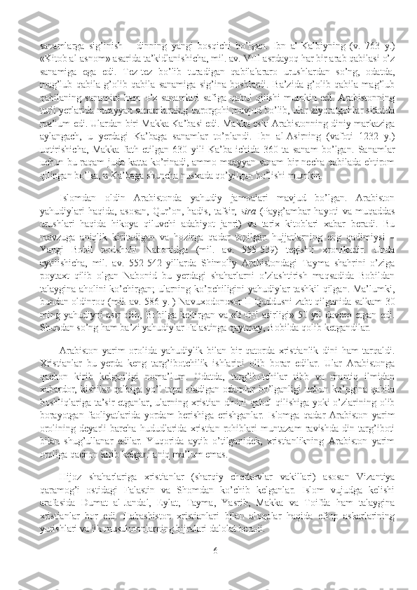 sanamlarga   sig’inish   –   dinning   yangi   bosqichi   bo’lgan.   Ibn   al-Kalbiyning   (v.   763   y.)
«Kitob al-asnom» asarida ta’kidlanishicha, mil. av. VIII asrdayoq har bir arab qabilasi o’z
sanamiga   ega   edi.   Tez-tez   bo’lib   turadigan   qabilalararo   urushlardan   so’ng,   odatda,
mag’lub   qabila   g’olib   qabila   sanamiga   sig’ina   boshlardi.   Ba’zida   g’olib   qabila   mag’lub
qabilaning   sanamini   ham   o’z   sanamlari   safiga   qabul   qilishi   mumkin   edi.   Arabistonning
turli yerlarida muayyan sanamlarning qarorgohi mavjud bo’lib, ular ziyoratgohlar sifatida
ma’lum edi. Ulardan biri Makka Ka’basi edi. Makka eski Arabistonning diniy markaziga
aylangach,   u   yerdagi   Ka’baga   sanamlar   to’plandi.   Ibn   al-Asirning   (vafoti   1232   y.)
uqtirishicha,   Makka   fath   etilgan   630   yili   Ka’ba   ichida   360   ta   sanam   bo’lgan.   Sanamlar
uchun bu raqam juda katta ko’rinadi, ammo muayyan sanam  bir necha qabilada ehtirom
qilingan bo’lsa, u Ka’baga shuncha nusxada qo’yilgan bo’lishi mumkin.
Islomdan   oldin   Arabistonda   yahudiy   jamoalari   mavjud   bo’lgan.   Arabiston
yahudiylari   haqida,   asosan,   Qur’on,   hadis,   tafsir,   sira   (Payg’ambar   hayoti   va   muqaddas
urushlari   haqida   hikoya   qiluvchi   adabiyot   janri)   va   tarix   kitoblari   xabar   beradi.   Bu
mavzuga   aniqlik   kiritadigan   va   hozirga   qadar   topilgan   hujjatlarning   eng   qadimiysi   –
Yangi   Bobil   podshohi   Nabonidga   (mil.   av.   555-539)   tegishli   xronikadir.   Unda
aytilishicha,   mil.   av.   552-542   yillarda   Shimoliy   Arabistondagi   Tayma   shahrini   o’ziga
poytaxt   qilib   olgan   Nabonid   bu   yerdagi   shaharlarni   o’zlashtirish   maqsadida   Bobildan
talaygina aholini ko’chirgan; ularning ko’pchiligini yahudiylar tashkil qilgan. Ma’lumki,
bundan oldinroq (mil. av. 586 y. ) Navuxodonosor II Quddusni zabt qilganida salkam 30
ming   yahudiyni   asir   olib,   Bobilga   keltirgan   va   «Bobil   asirligi»   50   yil   davom   etgan   edi.
Shundan so’ng ham ba’zi yahudiylar Falastinga qaytmay, Bobilda qolib ketgandilar. 
Arabiston   yarim   orolida   yahudiylik   bilan   bir   qatorda   xristianlik   dini   ham   tarqaldi.
Xristianlar   bu   yerda   keng   targ’ibotchilik   ishlarini   olib   borar   edilar.   Ular   Arabistonga
qachon   kirib   kelganligi   noma’lum.   Odatda,   targ’ibotchilar   tibb   va   mantiq   ilmidan
xabardor,  kishilar  qalbiga  yo’l   topa  oladigan  odamlar   bo’lganligi  uchun   ko’pgina  qabila
boshliqlariga ta’sir etganlar, ularning xristian dinini qabul qilishiga yoki  o’zlarining olib
borayotgan   faoliyatlarida   yordam   berishiga   erishganlar.   Islomga   qadar   Arabiston   yarim
orolining   deyarli   barcha   hududlarida   xristian   rohiblari   muntazam   ravishda   din   targ’iboti
bilan   shug’ullanar   edilar.   Yuqorida   aytib   o’tilganidek,   xristianlikning   Arabiston   yarim
oroliga qachon kirib kelgani aniq ma’lum emas.
Hijoz   shaharlariga   xristianlar   (sharqiy   cherkovlar   vakillari)   asosan   Vizantiya
qaramog’i   ostidagi   Falastin   va   Shomdan   ko’chib   kelganlar.   Islom   vujudga   kelishi
arafasida   Dumat   al-Jandal,   Eylat,   Tayma,   Yasrib,   Makka   va   Toifda   ham   talaygina
xristianlar   bor   edi.   Habashiston   xristianlari   bilan   aloqalar   haqida   efiop   askarlarining
yurishlari va ilk musulmonlarning hijralari dalolat beradi.
6 