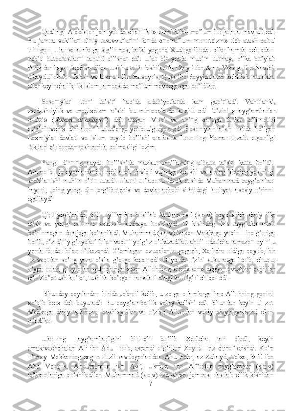 Qadimgi Arabiston jamiyatida «haniflar» nomi bilan ma’lum bir jamoa mavjud edi.
Bu   jamoa   vakillari   diniy   tasavvurlarini   fanda   «noma’lum   monoteizm»   deb   atash   qabul
qilingan. Ular sanamlarga sig’inmas, balki yagona Xudoga ibodat qilar hamda ochiqdan-
ochiq   butparastlarni   tanqid   qilishar   edi.   Ular   bir   yerda   muqim   turmay,   o’lka   bo’ylab
darbadar hayot kechirardilar. Ushbu toifa kishilaridan Zayd ibn Amr, Varaqa ibn Navfal,
Ubaydulloh ibn Jahsh va Usmon ibn Huvayris, Quss ibn Sayyidolarni keltirish mumkin.
Ular keyinchalik ilk islom jamoasida ma’lum mavqega ega bo’ldilar.
Sosoniylar   Eroni   ta’siri   haqida   adabiyotlarda   kam   gapiriladi.   Vaholanki,
zardushtiylik   va   manixeizm   ta’siri   bu   mintaqalarda   kuchli   edi.   O’zini   «Payg’ambarlar
muhri»   ( Xotam   al-anbiyo’ )   deb   atagan   Moni   va   uning   «o’zga   dinlar   ta’limotini
to’g’rilovchi»   dini   atrof   hududlarga   yetib   ulgurgan   edi.   Sosoniylar   ta’siri   ostida   bo’lgan
Laxmiylar   davlati   va   islom   paydo   bo’lishi   arafasida   Eronning   Yamanni   zabt   etganligi
faktlari e’tibordan tashqarida qolmasligi lozim.
Yangi   dinning   paydo   bo’lishida   mazkur   omillarning   albatta   ta’siri   katta   bo’ldi.
Ammo   bu   jarayonlarda   birinchi   arab   davlati   vujudga   kelishi   va   uning   ideologiyasining
shakllanishi muhim o’rin tutadi. Ularni to’laqonli idrok etishda Muhammad payg’ambar
hayoti, uning yangi  din targ’ibotchisi  va davlat  arbobi  sifatidagi  faoliyati  asosiy  o’rinni
egallaydi
Qirq   yoshlarida,   610   -   yillardan   boshlab   Muhammad   (s.a.v)   hayotlarida   diniy   fikr
etish   va   yangi   ta'limot   axtarish   kuchaya   boshlaydi.   U   kishidagi   his   tuyg’ular   misli
ko’rinmagan darajaga ko’tariladi. Muhammad (s.a.v) ba'zan Makkaga yaqin Hiro g’origa
borib, o’z diniy g’oyalari bilan vaqtni yolg’iz o’tkazadilar. aholi odaticha ramazon oyini u
yerda ibodat  bilan o’tkazardi. G’amlagan ozuqalari tugagach, Xadicha oldiga qaytib, bir
oz   vaqtdan   so’ng   yana   o’sha   g’orga   ketar   edi.   U   yerda   o’zini   sukunatga   berib,   chuqur
o’yga   tolar,   g’oyibdan   quloqlariga   «Sen   Allohning   elchisisan»   degan   tovushlar   eshitilar
edi. Ko’p tush ko’rar, tushida ko’rgan narsalari o’ngida to’g’ri chiqar edi. 
  Shunday   paytlardan  birida  Jabroil   kеlib,  u   zotga   odamlarga   haq   Allohning  gapini
«o’qib   bеr»   dеb   buyuradi.   Bu   payg’ambarlik   vahiy   kеlishi   edi.   Shundan   kеyin   ul   zot
Makkaga   diniy   ta'limotni   boshlaydilar   va   o’zlari   Allohdan   vahiy   olayotganlarini   e'lon
qiladilar. 
Ularning   payg’ambarligini   birinchi   bo’lib   Xadicha   tan   oladi,   kеyin
amakivachchalari   Ali   ibn   Abu   Tolib,   asrandi   o’g’illari   Zoyid   Hriz   e'tirof   etishdi.   Ko’p
o’tmay   Makkaning   eng   nufuzli   savdogarlaridan   Abu   Bakr,   az-Zubayd,   Talxa,   Sa'd   ibn
Abu   Vеqqos,   Abdurahmon   ibn   Avf,   Usmon   ibn   Affonlar   payg’ambar   (s.a.v)
ta'limotlariga   qo’shiladilar.   Muhammad   (s.a.v)   izdoshlari   jamoasi   dastlab   ellik   kishidan
7 