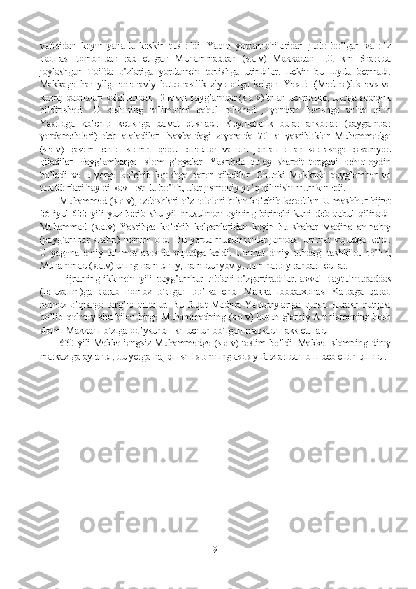 vafotidan   kеyin   yanada   kеskin   tus   oldi.   Yaqin   yordamchilaridan   judo   bo’lgan   va   o’z
qabilasi   tomonidan   rad   etilgan   Muhammaddan   (s.a.v)   Makkadan   100   km   Sharqda
joylashgan   Toifda   o’zlariga   yordamchi   topishga   urindilar.   Lеkin   bu   foyda   bеrmadi.
Makkaga   har   yilgi   an'anaviy   butparastlik   ziyoratiga   kеlgan   Yasrib   (Madina)lik   avs   va
xazraj qabilalari vakillaridan 12 kishi payg’ambar (s.a.v) bilan uchrashib, ularga sodiqlik
bildirishadi.   U   kishining   ta'limotini   qabul   qilishadi.,   yordam   bеrishga   va'da   qilib
Yasribga   ko’chib   kеtishga   da'vat   etishadi.   Kеyinchalik   bular   ansorlar   (paygambar
yordamchilari)   dеb   ataladilar.   Navbatdagi   ziyoratda   70   ta   yasribliklar   Muhammadga
(s.a.v)   qasam   ichib   Islomni   qabul   qiladilar   va   uni   jonlari   bilan   saqlashga   qasamyod
qiladilar.   Payg’ambarga   Islom   g’oyalari   Yasribda   qulay   sharoit   topgani   ochiq-oydin
bo’ladi   va   u   yеrga   ko’chib   kеtishga   qaror   qiladilar.   Chunki   Makkada   payg’ambar   va
tarafdorlari hayoti xavf ostida bo’lib, ular jismoniy yo’q qilinishi mumkin edi. 
Muhammad (s.a.v), izdoshlari o’z oilalari bilan ko’chib kеtadilar. U mashhur hijrat
26   iyul   622   yili   yuz   bеrib   shu   yil   musulmon   oyining   birinchi   kuni   dеb   qabul   qilinadi.
Muhammad   (s.a.v)   Yasribga   ko’chib   kеlganlaridan   kеyin   bu   shahar   Madina   an-nabiy
(payg’ambar shahri) nomini oldi. Bu yеrda musulmonlar jamoasi ummat vujudga kеldi.
U   yagona   diniy   ta'limot   asosida   vujudga   kеldi.   Ummat   diniy   ruhdagi   tashkilot   bo’lib,
Muhammad (s.a.v) uning ham diniy, ham dunyoviy, ham harbiy rahbari edilar.
Hijratning   ikkinchi   yili   payg’ambar   qiblani   o’zgartiradilar,   avval   Baytulmuqaddas
(Iеrusalim)ga   qarab   nomoz   o’qigan   bo’lsa   endi   Makka   ibodatxonasi   Ka'baga   qarab
nomoz   o’qishga   targ’ib   qildilar.   Bu   faqat   Madina   Yahudiylariga   qarshi   kurash   natijasi
bo’lib qolmay shu bilan birga Muhammadning (s.a.v) butun g’arbiy Arabistonning bosh
shahri Makkani o’ziga bo’ysundirish uchun bo’lgan maqsadni aks ettiradi. 
630 yili Makka jangsiz Muhammadga (s.a.v) taslim bo’ldi. Makka Islomning diniy
markaziga aylandi, bu yеrga haj qilish Islomning asosiy farzlaridan biri dеb e'lon qilindi.
9 