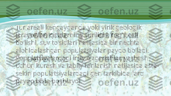 •
Tur areali kengayganda yoki yirik geologik 
jarayonlar: qit’alarning surilishi, tog‘ hosil 
bo‘lishi, suv to‘siqlari natijasida bir nechta 
alohidalashgan populatsiyalar paydo bo‘ladi. 
Populatsiyalardagi irsiy o‘zgarishlar, yashash 
uchun kurash va tabiiy tanlanish natijasida asta-
sekin populatsiyalardagi gen tarkibida farq 
paydo bo‘la boshlaydi. 