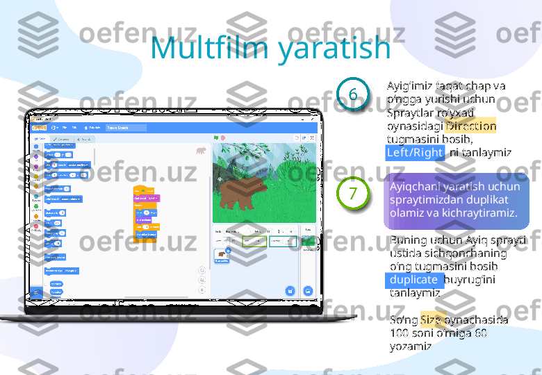 Ayig’imiz faqat chap va 
o‘ngga yurishi uchun 
Spraytlar ro‘yxati 
oynasidagi  Direct ion  
tugmasini bosib, 
Left /Right    ni tanlaymiz 
Ayiqchani yaratish uchun 
spraytimizdan duplikat 
olamiz va kichraytiramiz. 
Buning uchun Ayiq sprayti 
ustida sichqonchaning 
o‘ng tugmasini bosib 
duplicate   buyrug’ini 
tanlaymiz
So‘ng Size oynachasida 
100 soni o‘rniga 60 
yozamizMultfilm yaratish 