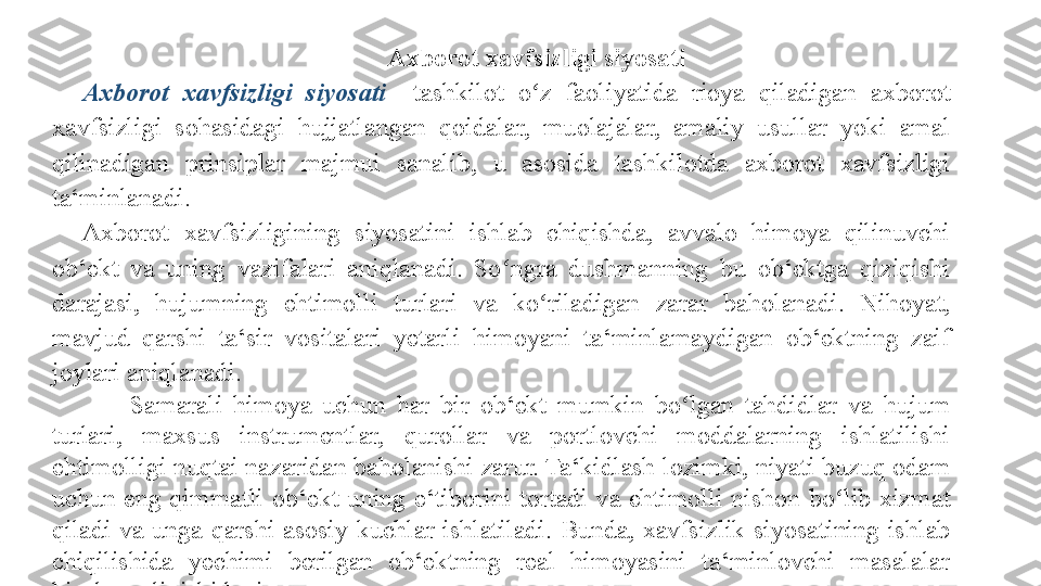 Axborot xavfsizligi siyosati 
Axborot  xavfsizligi  siyosati  – tashkilot 	o z	 	faoliyatida	 	rioya	 	qiladigan	 	axborot	 	ʻ
xavfsizligi	
 	sohasidagi	 	hujjatlangan	 	qoidalar,	 	muolajalar,	 	amaliy	 	usullar	 	yoki	 	amal	 
qilinadigan	
 	prinsiplar	 	majmui	 	sanalib,	 	u	 	asosida	 	tashkilotda	 	axborot	 	xavfsizligi	 
ta‘minlanadi.	
 
Axborot	
 	xavfsizligining	 	siyosatini	 	ishlab	 	chiqishda,	 	avvalo	 	himoya	 	qilinuvchi	 
ob‘ekt	
 	va	 	uning	 	vazifalari	 	aniqlanadi.	 	So ngra	 	dushmanning	 	bu	 	ob‘ektga	 	qiziqishi	 	ʻ
darajasi,	
 	hujumning	 	ehtimolli	 	turlari	 	va	 	ko riladigan	 	zarar	 	baholanadi.	 	Nihoyat,	 	ʻ
mavjud	
 	qarshi	 	ta‘sir	 	vositalari	 	yetarli	 	himoyani	 	ta‘minlamaydigan	 	ob‘ektning	 	zaif	 
joylari	
 aniqlanadi.	 
Samarali	
 himoya	 uchun	 har	 bir	 ob‘ekt	 mumkin	 bo lgan	 tahdidlar	 va	 hujum	 	ʻ
turlari,	
 	maxsus	 	instrumentlar,	 	qurollar	 	va	 	portlovchi	 	moddalarning	 	ishlatilishi	 
ehtimolligi	
 nuqtai	 nazaridan	 baholanishi	 zarur.	 Ta‘kidlash	 lozimki,	 niyati	 buzuq	 odam	 
uchun	
 eng	 qimmatli	 ob‘ekt	 uning	 e‘tiborini	 tortadi	 va	 ehtimolli	 nishon	 bo lib	 xizmat	 	ʻ
qiladi	
 va	 unga	 qarshi	 asosiy	 kuchlar	 ishlatiladi.	 Bunda,	 xavfsizlik	 siyosatining	 ishlab	 
chiqilishida	
 	yechimi	 	berilgan	 	ob‘ektning	 	real	 	himoyasini	 	ta‘minlovchi	 	masalalar	 
hisobga	
 olinishi	 lozim.	  