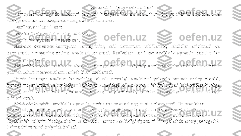 Axborotni himoyalash usullari 
Kompyuter tarmog’ida	 axborotni	 samarali	 himoyasini	 ta‘minlash	 uchun	 himoya	 tizimini	 loyihalash	 va	 
amalga	
 oshirish	 uch	 bosqichda	 amalga	 oshirilishi	 kerak:	 
- xavf-xatarni tahlillash ;	
 
- xavfsizlik siyosatini amalga oshirish ;	
 
- xavfsizlik siyosatini madadlash .	
 
Birinchi  bosqichda - kompyuter	
 	tarmog’ining	 	zaif	 	elementlari	 	tahlillanadi,	 	tahdidlar	 	aniqlanadi	 	va	 
baholanadi,	
 himoyaning	 optimal	 vositalari	 tanlanadi.	 Xavfxatarni	 tahlillash	 xavfsizlik	 siyosatini	 qabul	 qilish	 
bilan	
 tugallanadi.	 
Ikkinchi  bosqich  -	
 xavfsizlik	 siyosatini	 amalga	 oshirish	 moliyaviy	 xarajatlarni	 hisoblash	 va	 masalalarni	 
yechish	
 uchun	 mos	 vositalarni	 tanlash	 bilan	 boshlanadi.	 
Bunda	
 	tanlangan	 vositalar	 	ishlashining	 	ixtilofli	 	emasligi,	 	vositalarni	 	yetkazib	 	beruvchilarning	 obro si,	 	ʻ
himoya	
 mexanizmlari	 va	 beriladigan	 kafolatlar	 xususidagi	 to la	 axborot	 olish	 imkoniyati	 kabi	 omillar	 hisobga	 	ʻ
olinishi	
 zarur.	 Undan	 tashqari,	 axborot	 xavfsizligi	 bo yicha	 asosiy	 qoidalar	 aks	 ettirilgan	 prinsiplar	 hisobga	 	ʻ
olinishi	
 kerak.	 
Uchinchi bosqich  -	
 xavfsizlik	 siyosatini	 madadlash	 bosqichi	 eng	 muxim	 hisoblanadi.	 Bu	 bosqichda	 
o tkaziladigan	
 tadbirlar	 niyati	 buzuq	 odamlarning	 tarmoqqa	 bostirib	 kirishini	 doimo	 nazorat	 qilib	 turishni,	 	ʻ
axborot	
 ob‘ektini	 himoyalash	 tizimidagi	 ―tahdidlarni	 aniqlashni,	 konfidensial	 ma‘lumotlardan	 ruxsatsiz	 
foydalanish	
 hollarini	 hisobga	 olishni	 talab	 etadi.	 Tarmoq	 xavfsizligi	 siyosatini	 himoyalashda	 asosiy	 javobgarlik	 
tizim	
 adminstratori	 bo ynida	 bo ladi.	 	ʻ ʻ 