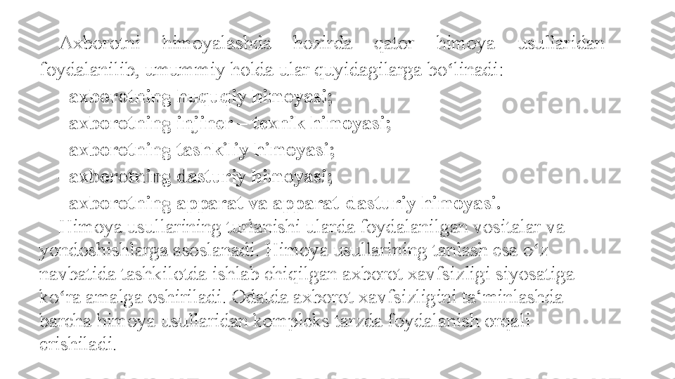 Axborotni 	himoyalashda	 	hozirda	 	qator	 	himoya	 	usullaridan	 
foydalanilib,	
 umummiy	 holda	 ular	 quyidagilarga	 bo linadi:	 	ʻ
– axborotning huquqiy himoyasi; 
– axborotning injiner – texnik himoyasi; 
– axborotning tashkiliy himoyasi; 
– axborotning dasturiy himoyasi; 
– axborotning apparat va apparat-dasturiy himoyasi. 
Himoya	
 usullarining	 turlanishi	 ularda	 foydalanilgan	 vositalar	 va	 
yondoshishlarga	
 asoslanadi.	 Himoya	 usullarining	 tanlash	 esa	 o z	 	ʻ
navbatida	
 tashkilotda	 ishlab	 chiqilgan	 axborot	 xavfsizligi	 siyosatiga	 
ko ra	
 amalga	 oshiriladi.	 Odatda	 axborot	 xavfsizligini	 ta‘minlashda	 	ʻ
barcha	
 himoya	 usullaridan	 kompleks	 tarzda	 foydalanish	 orqali	 
erishiladi. 