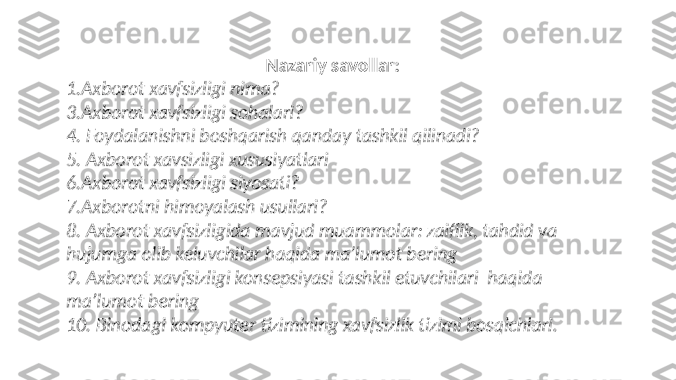 Nazariy savollar: 
1.Axborot xavfsizligi nima? 
3.Axborot xavfsizligi sohalari? 
4.   Foydalanishni boshqarish qanday tashkil qilinadi?
5.   Axborot xavsizligi xususiyatlari
6.Axborot xavfsizligi siyosati? 
7.Axborotni himoyalash usullari? 
8. Axborot xavfsizligida mavjud muammolar: zaiflik, tahdid va 
hujumga olib keluvchilar haqida ma’lumot bering
9. Axborot xavfsizligi konsepsiyasi tashkil etuvchilari  haqida 
ma’lumot bering
10. Binodagi kompyuter tizimining xavfsizlik tizimi bosqichlari. 