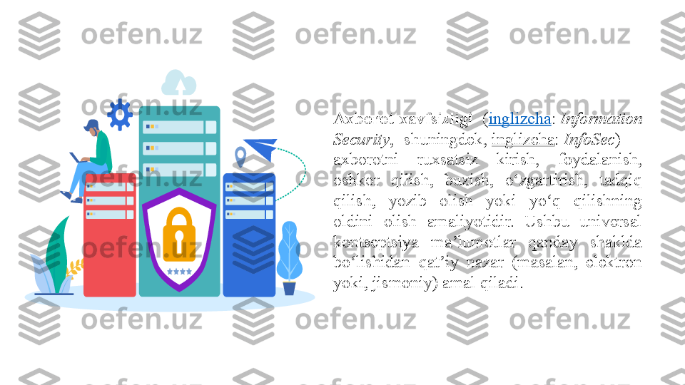 Axborot  xavfsizligi   ( inglizcha :  Information 
Security ,	
 	shuningdek,  inglizcha :  InfoSec ) —	 
axborotni	
 	ruxsatsiz	 	kirish,	 	foydalanish,	 
oshkor	
 	qilish,	 	buzish,	 	o zgartirish,	 	tadqiq	 	ʻ
qilish,	
 	yozib	 	olish	 	yoki	 	yo q	 	qilishning	 	ʻ
oldini	
 	olish	 	amaliyotidir.	 	Ushbu	 	universal	 
kontseptsiya	
 	ma lumotlar	 	qanday	 	shaklda	 	ʼ
bo lishidan	
 	qat iy	 	nazar	 	(masalan,	 	elektron	 	ʻ ʼ
yoki,	
 jismoniy)	 amal	 qiladi. 