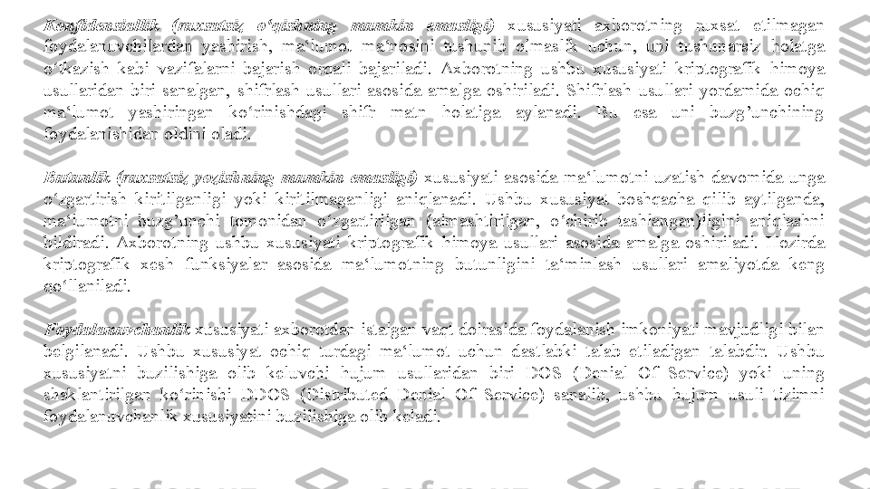 Konfidensiallik  (ruxsatsiz  o qishning  mumkin  emasligi)ʻ   xususiyati	 	axborotning	 	ruxsat	 	etilmagan	 
foydalanuvchilardan	
 	yashirish,	 	ma‘lumot	 	ma‘nosini	 	tushunib	 	olmaslik	 	uchun,	 	uni	 	tushunarsiz	 	holatga	 
o tkazish	
 kabi	 vazifalarni	 bajarish	 orqali	 bajariladi.	 	ʻ Axborotning	 ushbu	 xususiyati	 kriptografik	 himoya	 
usullaridan	
 biri	 sanalgan,	 shifrlash	 usullari	 asosida	 amalga	 oshiriladi.	 Shifrlash	 usullari	 yordamida	 ochiq	 
ma‘lumot	
 	yashiringan	 	ko rinishdagi	 	shifr	 	matn	 	holatiga	 	aylanadi.	 	Bu	 	esa	 	uni	 	buzg’unchining	 	ʻ
foydalanishidan	
 oldini	 oladi.	 
Butunlik  (ruxsatsiz  yozishning  mumkin  emasligi)   xususiyati	
 asosida	 ma‘lumotni	 uzatish	 davomida	 unga	 
o zgartirish	
 kiritilganligi	 yoki	 kiritilmaganligi	 aniqlanadi.	 Ushbu	 xususiyat	 boshqacha	 qilib	 aytilganda,	 	ʻ
ma‘lumotni	
 	buzg’unchi	 	tomonidan	 	o zgartirilgan	 	(almashtirilgan,	 	o chirib	 	tashlangan)ligini	 	aniqlashni	 	ʻ ʻ
bildiradi.	
 Axborotning	 ushbu	 xususiyati	 kriptografik	 himoya	 usullari	 asosida	 amalga	 oshiriladi.	 Hozirda	 
kriptografik	
 	xesh	 	funksiyalar	 	asosida	 	ma‘lumotning	 	butunligini	 	ta‘minlash	 	usullari	 	amaliyotda	 	keng	 
qo llaniladi.	
 	ʻ
Foydalanuvchanlik  xususiyati	
 axborotdan	 istalgan	 vaqt	 doirasida	 foydalanish	 imkoniyati	 mavjudligi	 bilan	 
belgilanadi.	
 Ushbu	 xususiyat	 ochiq	 turdagi	 ma‘lumot	 uchun	 dastlabki	 talab	 etiladigan	 talabdir.	 Ushbu	 
xususiyatni	
 	buzilishiga	 	olib	 	keluvchi	 	hujum	 	usullaridan	 	biri	 	DOS	 	(Denial	 	Of	 	Service)	 	yoki	 	uning	 
shaklantirilgan	
 	ko rinishi	 	DDOS	 	(Distributed	 	Denial	 	Of	 	Service)	 	sanalib,	 	ushbu	 	hujum	 	usuli	 	tizimni	 	ʻ
foydalanuvchanlik
 xususiyatini	 buzilishiga	 olib	 keladi. 