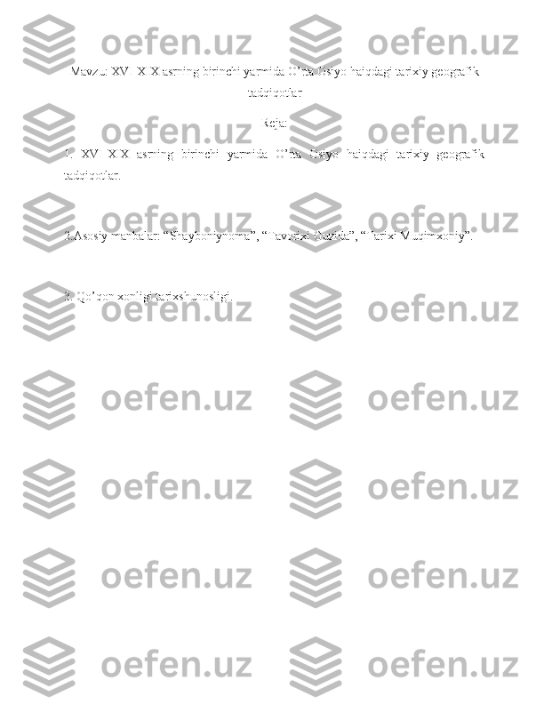 Mavzu: XVI-XIX asrning birinchi yarmida O’rta Osiyo haiqdagi tarixiy geografik
tadqiqotlar
Reja:
1.   XVI-XIX   asrning   birinchi   yarmida   O’rta   Osiyo   haiqdagi   tarixiy   geografik
tadqiqotlar. 
2.Asosiy manbalar: “Shayboniynoma”, “Tavorixi Guzida”, “Tarixi Muqimxoniy”. 
3. Qo’qon xonligi tarixshunosligi.  