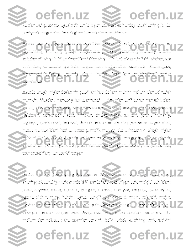 xalqlar ustiga tez-tez uyushtirib turila-digan urushlar va bunday urushlarning feodal
jamiyatda tutgan o'rni haqidagi ma'lumotlar ham muhimdir.
Asarda   xon-lar,   yirik   feodallar   tarafidan   Jizzax,   Nasaf,   Hisori   Shodmon   va
Jayhunning   so'l   qirg'og'idagi   viloyatlardagi   qo'riq   yerlarning   mahalliy   aholini
safarbar qilish yo'li bilan (mardikor ishlatish yo'li bilan) o'zlashtirilishi, shahar, suv
omborlari,   sardobalar   qurilishi   haqida   ham   ma'lumotlar   keltiriladi.   Shuningdek,
hunarmandchilikning   umumiy   ahvoli   haqida   ham   ko'p   muhim   ma'lumotlar
uchratamiz.
Asarda Shayboniylar davlatining tuzilishi haqida ham muhim ma'lumotlar uchratish
mumkin. Masalan, markaziy davlat apparati — devonlari turli-tuman mansabdorlar:
otaliq,   naqib,   vaziri   a'zam,   vazir,   devonbegi,   mushrif,   xazinachi,   shig'ovul,   eshik
og'aboshi,   parvonachi,   sadr,   miroxur,   chuhra   og'asi,   tavochi,   jarchi,   munshiy,
tug'begi,   qurchiboshi,   bakovul,   farrosh   kabilar   va   ularning   jamiyatda   tutgan   o'rni,
huquq   va   vazifalari   haqida   diqqatga   molik   ma'lumotlar   uchratamiz.   Shayboniylar
qo'shini Hofizi Tanish Buxoriy keltirgan ma'lumotlarga qaraganda, otliq va piyoda
askarlardan   ,   shuningdek   o'ziga   xos   zambarakchilar   (naftandozlar,   manjaniqchilar,
tosh otuvchilar) dan tashkil topgan.
Hofizi   Tanish   Buxoriyning   bu   asarida   Movarounnahr   va   uniig   hududlarida,
shuningdek Janubiy Turkistonda XVI asrda istiqomat qilgan turk-mo'g'ul qabilalari:
jaloir, nayman, qorliq, qipchoq, qatag'on, o'tarchi, besh yuz, shaqoqu, qulon oyoni,
keroit,   olchin,   ming,   bahrin,   uyrur,   qang'li,   qo'ng'irot;   do'rmon,   qo'shchi,   mojor,
uyshun, chashmu abru, bulachi, arg'in, yobu, kenagas, mang'it, tubayi, nukuz, qiyot,
boshqird   kabilar   haqida   ham   favqulodda   muhim   ma'lumotlar   keltiriladi.   Bu
ma'lumotlar   nafaqat   o'sha   qavmlar   tarixini,   balki   uzbek   xalqining   etnik   tarixini 