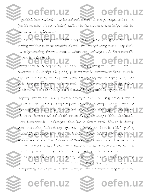 o'rganishda ham muhimdir. Bundan tashqari, xon va sultonlarga hadya, tortiq qilish
(har  bir  narsadan  to'qqiz nafardan) tartibi, odamlar orasida amalda bo'lgan odatdar
haqida ham qiziq faktlar bor.
Binoiyning   “Shayboniynoma”   asari   Shayboniyxon   tarixiga   bag'ishlangan.   XVI
asrning mashhur shoiri va tarixchisi Kamoliddin Binoiyni uning muallifi deyishadi.
Bu   qo'lyozmaning   qimmatli   nusxasi   Uzbekistan   jumhuriyati   FA   Sharqshunoslik
ilmgohida saqlanmoqda.
Sharqshunos   A.   Mirzayevning   aytishicha,   Binoiy   (Uning   to'liq   ismi   AH   ibn   al-
Muhammad   al-Hiraviy)   857   (1453)   yilda   me'mor   Muhammadxon   Sabza   oilasida
tug'ilgan. Binoiyning  bolalik  yillari  haqida  hech  qanday  ma'lumot  yo'q.  900(1495)
yilda   Binoiylar   Samarqandga   ko'chishadi.   Uning   zamondoshlari   Navoiy,   Bobur,
Xondamir va boshqalar Binoiy iste'dodi xususida juda yaxshi fiqr aytgan edilar.
Daynoiy Samarqandda yashayotganida beixtiyor 1496—1500 yilgi tarixiy voqealar
guvohi   bo'ladi.   Bobur   va   Shayboniyxon   o'rtasidagi   hokimiyat   uchun   kurash   o'z
davrining   ilg'or   tafakkur   va   bilim   egalari   uchun   kurash   bilan   uyg'unlashib   ketgan
edi. Bobur Samarqandni tashlab chiqqanida Binoiy ham uning qo'shini bilan ketadi.
Biroq   Samarqandda—   hokimiyat   uchun   kurash   davom   etardi.   Shu   orada   Binoiy
yana   Boburning   ittifoqchisiga   aylanadi.   907   yilning   boshida   (1501   yilning
o'rtalarida) yuz bergan jang Binoiy va Mahdumi A'zam Dahbediyning taqdirini hal
qildi. Ular to umrlarining oxirigacha o'z vatanlarida yashab qoldilar. Shundan so'ng
Binoiyning yozishicha, u Shayboniyxon saroyi solnomachisiga aylanadi va xonning
hukmdorligi va g'olibona yurishlari tarixini yozish to'g'risida maxsus topshiriq oladi.
Binoiy   bo'   vazifani   a'lo   uddaladi.   Biroq,   uzaro   feodal   urushlar   Shayboniyxonning
ham,   Binoiyning   ham   o'limiga   sabab   bo'ldi.   U   918/1512   yilda,   Bobur   lashkari   va
eroniylarning   Samarqandga   bostirib   kirib,   aholini   bir   boshdan   qirganida   halok 