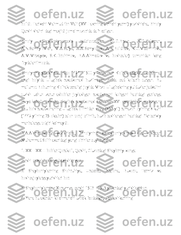 bo'ldi. Tarixchi Mahmud ibn Vali (XVII asrning birinchi yarmi) yozishicha, Binoiy
Qarshi shahri-dagi masjidi jome' mozorida dafn etilgan.
Binoiy   «Shayboniynomasi»   tadqiqotchilar   (E.G.Braun,   K.G.Zaleman,
A.N.Samoylovich,   M.A.Salye,   A.A.Semyonov,   A.N.Boldirev,   R.G.Muqminova,
A.M.Mirzayev,   S.K.Ibrohimov,   B.A.Ahmedov   va   boshqalar)   tomonidan   keng
foydalanilmoqda.
Binoiyning yozishicha,  hatto 1494—1500 yillarda ham  Ko'hak etagida, Obirahmat
arig'i   bo'yida   Ulug'bek   rasadxonasi   buzilmagan   holda   qad   ko'tarib   turgan.   Bu
ma'lumot Boburning Ko'hak tepaligi joyida Mirzo Ulug'bekning yulduzlar jadvalini
tuzish   uchun   zarur   asboblar   joylashgan   rasadxonani   ko'rgani   haqidagi   gaplarga
moye   keladi.   Demak,   Ulug'bek   rasadxonasi   asboblari   XVI   ayerda   ham   saqlangan.
Shu bois rasadxonaning Ulug'bek o'limidan so'ng (853 yil) ramazon oyining 8 kuni
(1449 yilning 25 oktabri) talon-toroj qilinib, buzib tashlangani haqidagi fikr tarixiy
manbalarga to'g'ri kelmaydi.
B.A.Ahmedovning   yozishicha,   Binoiyning   «Shayboniynoma»   siga   nisbatan
Muhammad Solih asaridagi yangi o'rinlar quyidagicha:
1. XX—XXIII boblar Qorako'l, Qarshi, G'uzordagi Shaybrniy-xonga 
qarshi qo'zg'olonlarga bag'ishlangan.
2.   Shayboniylarning   Shohruhiya,   Uratepa,   Farg'ona,   Buxoro,   Termiz   va
boshqajoylargayurishlari bor.
3. Shayboniylarning Xorazmga qarshi 1503—1505 yillardagi yurishlari bor.
4. Yana bu asardan ko'chmanchi uzbek feodallari, ular lashkarining 