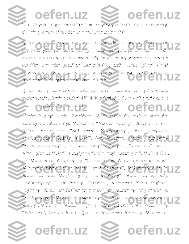 Urta   Osiyoda   qilgan   beboshliklari   va   shayboniylar   bosib   olgan   hududlardagi
aholining og'ir ahvoli haqida muhim ma'lumotlar o'rin olish.
Qo’qon   xonligi   tarixshunosligi   tahlili   shundan   dalolat   beradiki,   mazkur   davr
to’g’risida   yaratilgan   asarlar   tadrijiy   jihatdan   uch   guruhga   bo’linadi.   Birinchi
guruhga   oid   adabiyotlar   shu   davrda   ro’y   bergan   tarixiy   voqealarning   bevosita
guvohlari   tomonidan   yaratilgan   asarlar   tashkil   etadi.   Bunga   Qo’qon   xonligi
tarixnavislik   maktabi   muarrixlarining   va   Rossiya   imperiyasi   mustamlakachiligi
davri tarixchilarining bergan ma’lumotlari kiradi.
Qo’qon   xonligi   tarixnavislik   maktabiga   mansub   muarrixlar   turli   yo’nalishlarda
asarlar   yaratib,   ularning   asarlari   XVI-XIX   asrlardagi   Qo’qon   xonligi   tarixiga   doir
muhim manbalar bo’lib hisoblanadi.
Ulardan   bugungi   kunda   O’zbekiston   FA   Sharqshunoslik   instbtuti   xazinasida
saqlanayotgan   Abulvos’ye   Manzurning   “Nazkirai   Sultoniy”,   Abulg’affor   ismli
Qo’qon   amaldorining   “Zafarnomayi   Xudoyorxoniy”,   Abu   Ubaydulloh
Toshkandiyning   “   Xulosan   ul-axvol”,   Avaz   Muhammad   Attor   Ho’qandiyning
“Tarixi   jahonnomaiy”   I,   II   jildlari,   Fazliy   Farg’oniyning   “Umarnoma”   asarlari,
Mirzo Qalandar  Mushrif Isfaragiyning “Shohnomayi  nusratpoyom”, Mullo Xolbek
ibn   Mullo   Muso   Andijoniyning   “G’aribnoma   va   Aliquli   amirlashkar   tarixi”,
Muhammad   Niyoz   Ho’qandiyning   “Tarixi   Shoxruhiy”,   Muhammad   Aziz   ibn
Muhammad   Rizo   Marg’inoniyning   “Tarixi   Aziziy”,   Muhammad   Solihxo’ja
Toshkandiyning   “Tarixi   jadidayi   Toshkand”,   Muhammad   Yunus   shig’ovul-
Toyibning   “Aliquli   amirlashkar   jangnomasi”   kabi   asarlarning   qo’lyozmalari   va
“Tuhfayi   Toyib”,   Mirzo   Olim   Toshkandiyning   “Ansob   ul-salotin   va   tavarix   al-
xavaqiy”,   Mulla   Olim   Maxdum   Hojining   “Tarixi   Turkiston”,   Mir   Izzatullohning
“Safarnoma”,   Domullo   Abd   al-   Qodir   ibn   Muhammad   Aminning   “Madjma’   al- 
